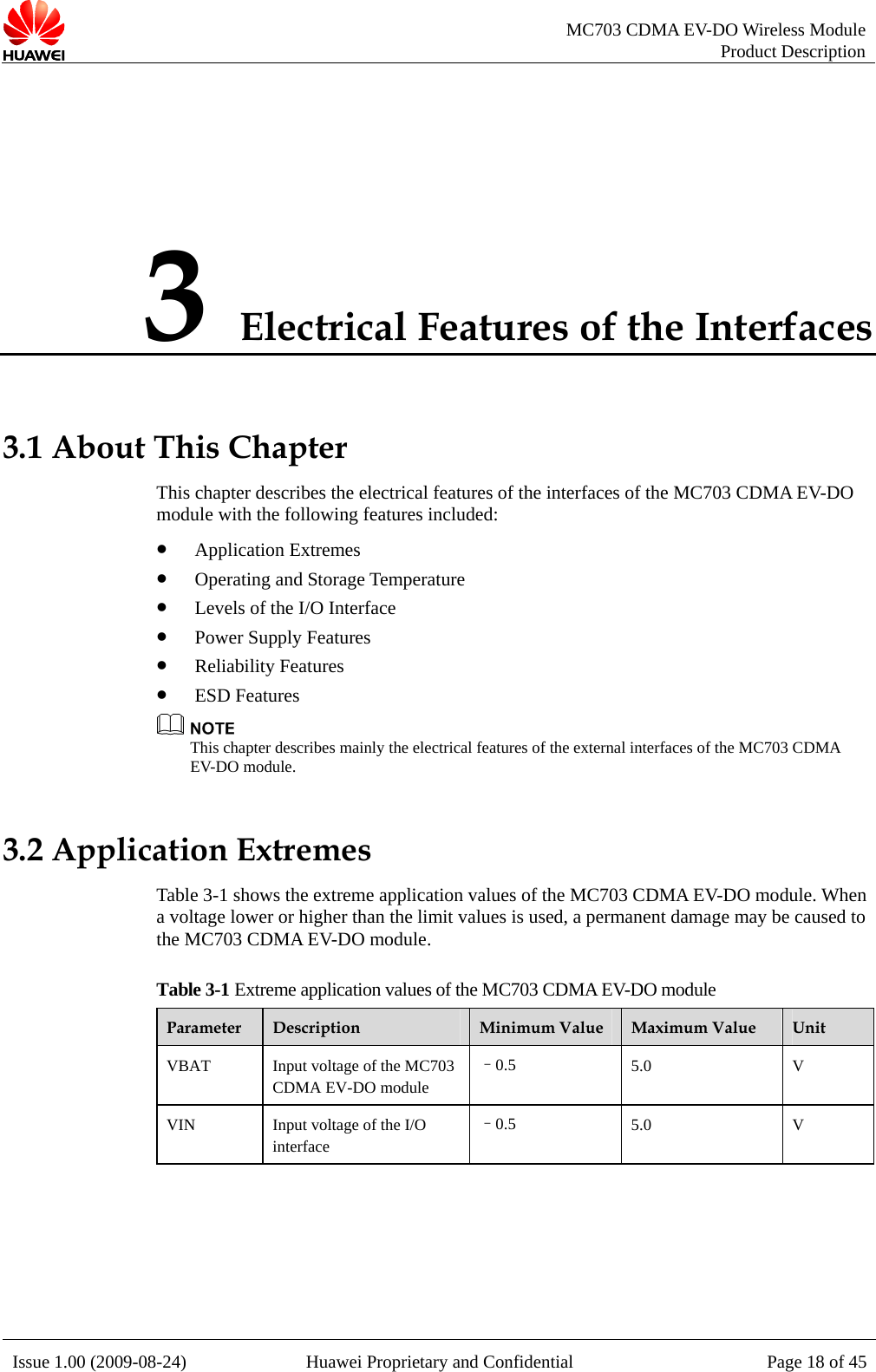   MC703 CDMA EV-DO Wireless Module Product Description Issue 1.00 (2009-08-24)  Huawei Proprietary and Confidential Page 18 of 453 Electrical Features of the Interfaces 3.1 About This Chapter es of the interfaces of the MC703 CDMA EV-DO d es included: e Temperature O Interface ly Features z z  This chapter describes the electrical featurmo ule with the following featurz Application Extremes z Operating and Storagz Levels of the I/z Power SuppReliability Features ESD Features  the electrical features of the external interfaces of the MC703 CDMA 3.2 Applic module. When e may be caused to t D odule. T Extre e 3 CDMA EV- odule This chapter describes mainlyEV-DO module. ation Extremes Table 3-1 shows the extreme application values of the MC703 CDMA EV-DOa voltage lower or higher than the limit values is used, a permanent damaghe MC703 C MA EV-DO mable 3-1 me application values of th  MC70 DO mParameter  Description  Minimum Value  Maximum Value  Unit VBAT    age of the MC703 CDMA EV-DO module –0.5  5.0 V Input voltVIN  Input voltage of the I/O interface –0.5  5.0 V   
