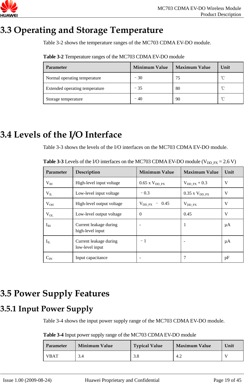   MC703 CDMA EV-DO Wireless Module Product Description Issue 1.00 (2009-08-24)  Huawei Proprietary and Confidential Page 19 of 453.3 OperatTa ws the temperature ranges ofTf the MC703 CDMA EV-DO moing and Storage Temperature ble 3-2 sho  the MC703 CDMA EV-DO module. able 3-2 Temperature ranges o dule Parameter  Minimum Value  Maximum Value  Unit Normal operating temperature  –30  75 ℃ Extended operating temperature  –35  80  ℃ Storage temperature  –40  90  ℃  3.4 Levels Ta nterfaces CDMTable 3-3 Leve on the M DMA EV-DO  (V PX =  V) of the I/O Interface ble 3-3 shows the levels of the I/O i  on the MC703  A EV-DO module.   ls of the I/O interfaces  C703 C  module DD_ 2.6 Parameter  Description  M um Valueinim   Maximum Value  Unit VIH High-level input voltage  0.65 x VDD_PX X + 0.3 VDD_P V VIL Low-level input voltage  –0.3  5 x VDD_PX0.3 V VOH t voltage  VDD_PX – 0.45  VDD_PX V High-level outpuVOL e  45 Low-level output voltag 0  0. V IIH Current leakage during high-level input - 1 µA IIL Current leakage during low-level input –1  - µA CIN Input capacitance  -  7  pF  3.5 Power 3.5.1 Input PTa ws the  ply ra 703 CD e. le 3-4 Input power supply range of the MC703 CDMA EV-DO module Supply Features ower Supply ble 3-4 sho input power sup nge of the MC MA EV-DO modulTabParameter  Minimum Value  Typical Value  Maximum Value  Unit VBAT 3.4  3.8  4.2  V  