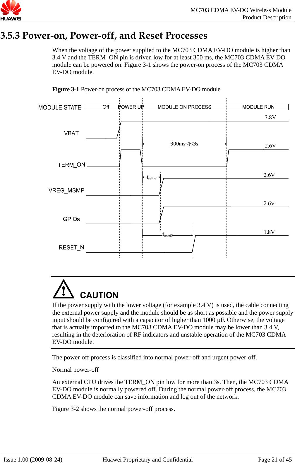   MC703 CDMA EV-DO Wireless Module Product Description Issue 1.00 (2009-08-24)  Huawei Proprietary and Confidential Page 21 of 453.5.3 Power-on, Power-off, and Reset Processes When the voltage of the power supplied to the MC703 CDMA EV-DO module is higher than 3.4 V and the TERM_ON pin is driven low for at least 300 ms, the MC703 CDMA EV-DO module can be powered on. Figure 3-1 shows the power-on process of the MC703 CDMA EV-DO module. Figure 3-1 Power-on process of the MC703 CDMA EV-DO module    If the power supply with the lower voltage (for example 3.4 V) is used, the cable connecting the external power supply and the module should be as short as possible and the power supply input should be configured with a capacitor of higher than 1000 µF. Otherwise, the voltage that is actually imported to the MC703 CDMA EV-DO module may be lower than 3.4 V, resulting in the deterioration of RF indicators and unstable operation of the MC703 CDMA EV-DO module. The power-off process is classified into normal power-off and urgent power-off.   Normal power-off An external CPU drives the TERM_ON pin low for more than 3s. Then, the MC703 CDMA EV-DO module is normally powered off. During the normal power-off process, the MC703 CDMA EV-DO module can save information and log out of the network. Figure 3-2 shows the normal power-off process.  