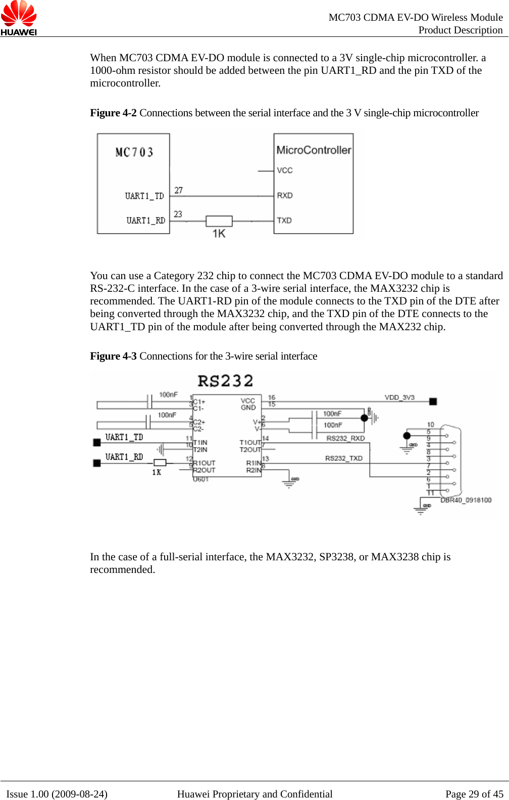   MC703 CDMA EV-DO Wireless Module Product Description Issue 1.00 (2009-08-24)  Huawei Proprietary and Confidential Page 29 of 45When MC703 CDMA EV-DO module is connected to a 3V single-chip microcontroller. a 1000-ohm resistor should be added between the pin UART1_RD and the pin TXD of the microcontroller. Figure 4-2 Connections between the serial interface and the 3 V single-chip microcontroller   You can use a Category 232 chip to connect the MC703 CDMA EV-DO module to a standard RS-232-C interface. In the case of a 3-wire serial interface, the MAX3232 chip is recommended. The UART1-RD pin of the module connects to the TXD pin of the DTE after being converted through the MAX3232 chip, and the TXD pin of the DTE connects to the UART1_TD pin of the module after being converted through the MAX232 chip. Figure 4-3 Connections for the 3-wire serial interface   In the case of a full-serial interface, the MAX3232, SP3238, or MAX3238 chip is recommended.  