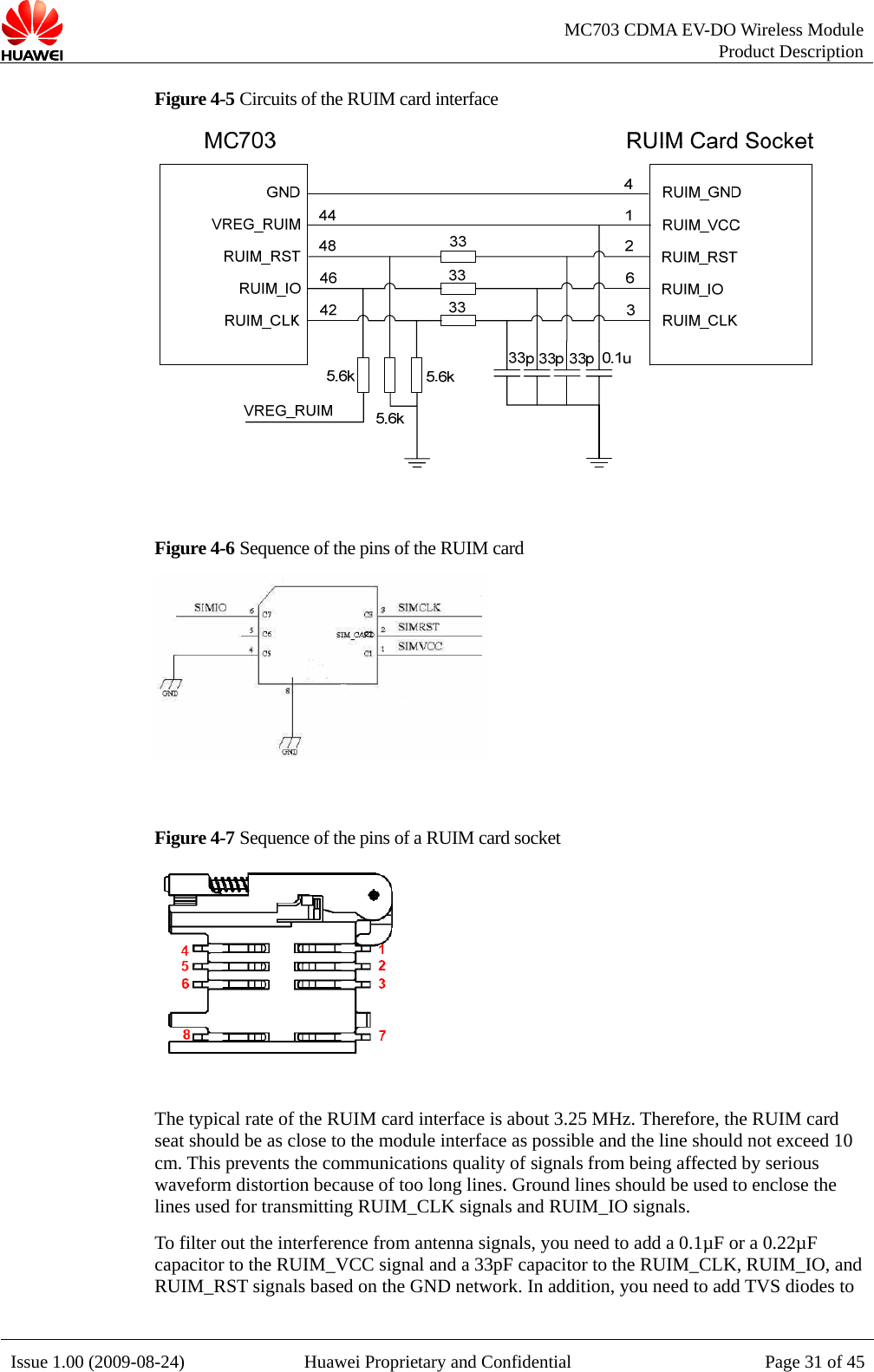   MC703 CDMA EV-DO Wireless Module Product Description Issue 1.00 (2009-08-24)  Huawei Proprietary and Confidential Page 31 of 45Figure 4-5 Circuits of the RUIM card interface   Figure 4-6 Sequence of the pins of the RUIM card     Figure 4-7 Sequence of the pins of a RUIM card socket   The typical rate of the RUIM card interface is about 3.25 MHz. Therefore, the RUIM card seat should be as close to the module interface as possible and the line should not exceed 10 cm. This prevents the communications quality of signals from being affected by serious waveform distortion because of too long lines. Ground lines should be used to enclose the lines used for transmitting RUIM_CLK signals and RUIM_IO signals. To filter out the interference from antenna signals, you need to add a 0.1µF or a 0.22µF capacitor to the RUIM_VCC signal and a 33pF capacitor to the RUIM_CLK, RUIM_IO, and RUIM_RST signals based on the GND network. In addition, you need to add TVS diodes to  