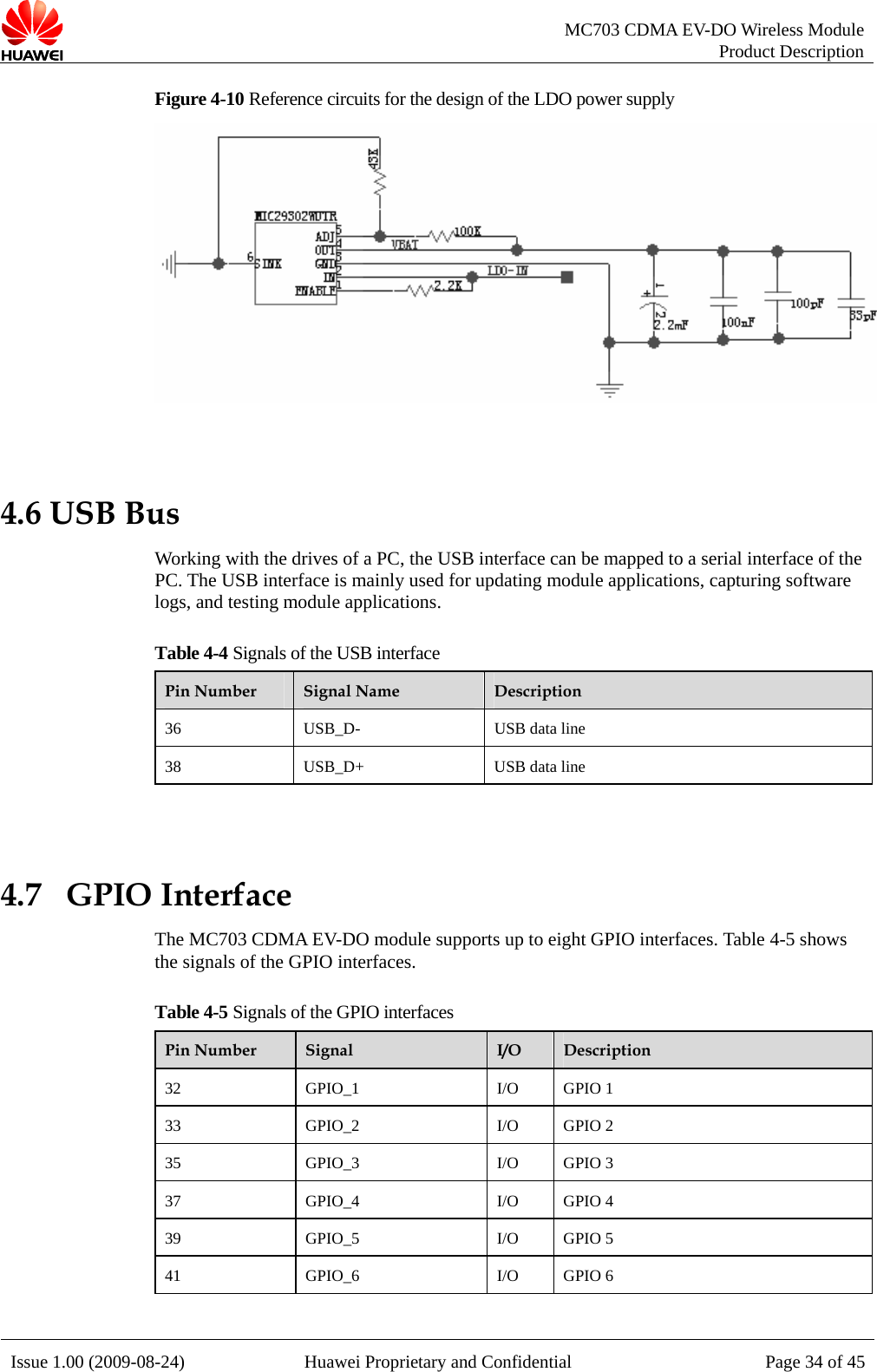   MC703 CDMA EV-DO Wireless Module Product Description Issue 1.00 (2009-08-24)  Huawei Proprietary and Confidential Page 34 of 45Figure 4-10 Reference circuits for the design of the LDO power supply   4.6 USB Bus Working with the drives of a PC, the USB interface can be mapped to a serial interface of the PC. The USB interface is mainly used for updating module applications, capturing software logs, and testing module applications.   Table 4-4 Signals of the USB interface Pin Number  Signal Name  Description 36 USB_D-  USB data line 38 USB_D+  USB data line  4.7   GPIO Interface The MC703 CDMA EV-DO module supports up to eight GPIO interfaces. Table 4-5 shows the signals of the GPIO interfaces. Table 4-5 Signals of the GPIO interfaces Pin Number  Signal  I/O  Description 32 GPIO_1  I/O GPIO 1 33 GPIO_2  I/O GPIO 2 35 GPIO_3  I/O GPIO 3 37 GPIO_4  I/O GPIO 4 39 GPIO_5  I/O GPIO 5 41 GPIO_6  I/O GPIO 6  