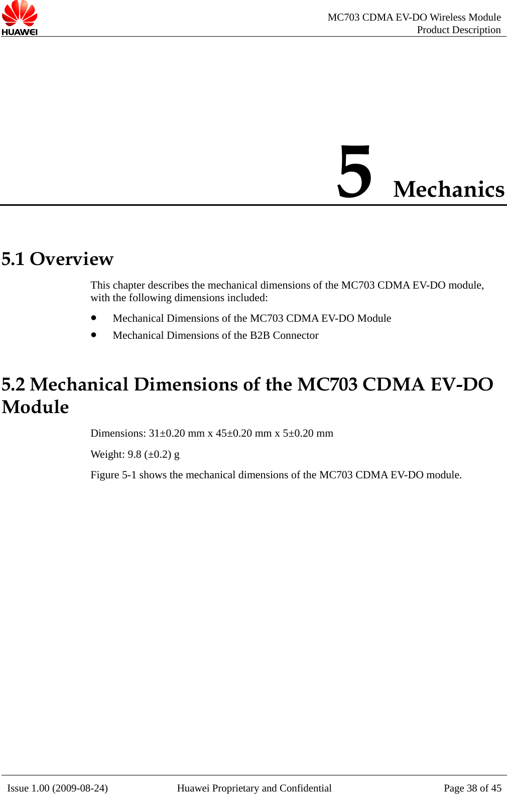   MC703 CDMA EV-DO Wireless Module Product Description Issue 1.00 (2009-08-24)  Huawei Proprietary and Confidential Page 38 of 455 Mechanics 5.1 Overview the MC703 CDMA EV-DO module, with the following dimensions included: z Mechanical Dimensions of the MC703 CDMA EV-DO Module 5.2 Mechanical Dimensions of the MC703 CDMA EV-DO Module Weight: 9.8 (±0.2) g Figure 5-1 shows the mechanical dimensions of the MC703 CDMA EV-DO module. This chapter describes the mechanical dimensions of z Mechanical Dimensions of the B2B Connector Dimensions: 31±0.20 mm x 45±0.20 mm x 5±0.20 mm  