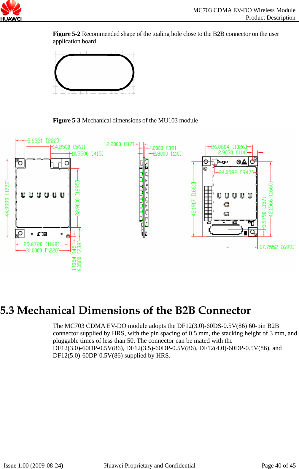   MC703 CDMA EV-DO Wireless Module Product Description Issue 1.00 (2009-08-24)  Huawei Proprietary and Confidential Page 40 of 45Figure 5-2 Recommended shape of the toaling hole close to the B2B connector on the user application board   Figure 5-3 Mechanical dimensions of the MU103 module   5.3 Mechanical Dimensions of the B2B Connector The MC703 CDMA EV-DO module adopts the DF12(3.0)-60DS-0.5V(86) 60-pin B2B connector supplied by HRS, with the pin spacing of 0.5 mm, the stacking height of 3 mm, and pluggable times of less than 50. The connector can be mated with the DF12(3.0)-60DP-0.5V(86), DF12(3.5)-60DP-0.5V(86), DF12(4.0)-60DP-0.5V(86), and DF12(5.0)-60DP-0.5V(86) supplied by HRS.    