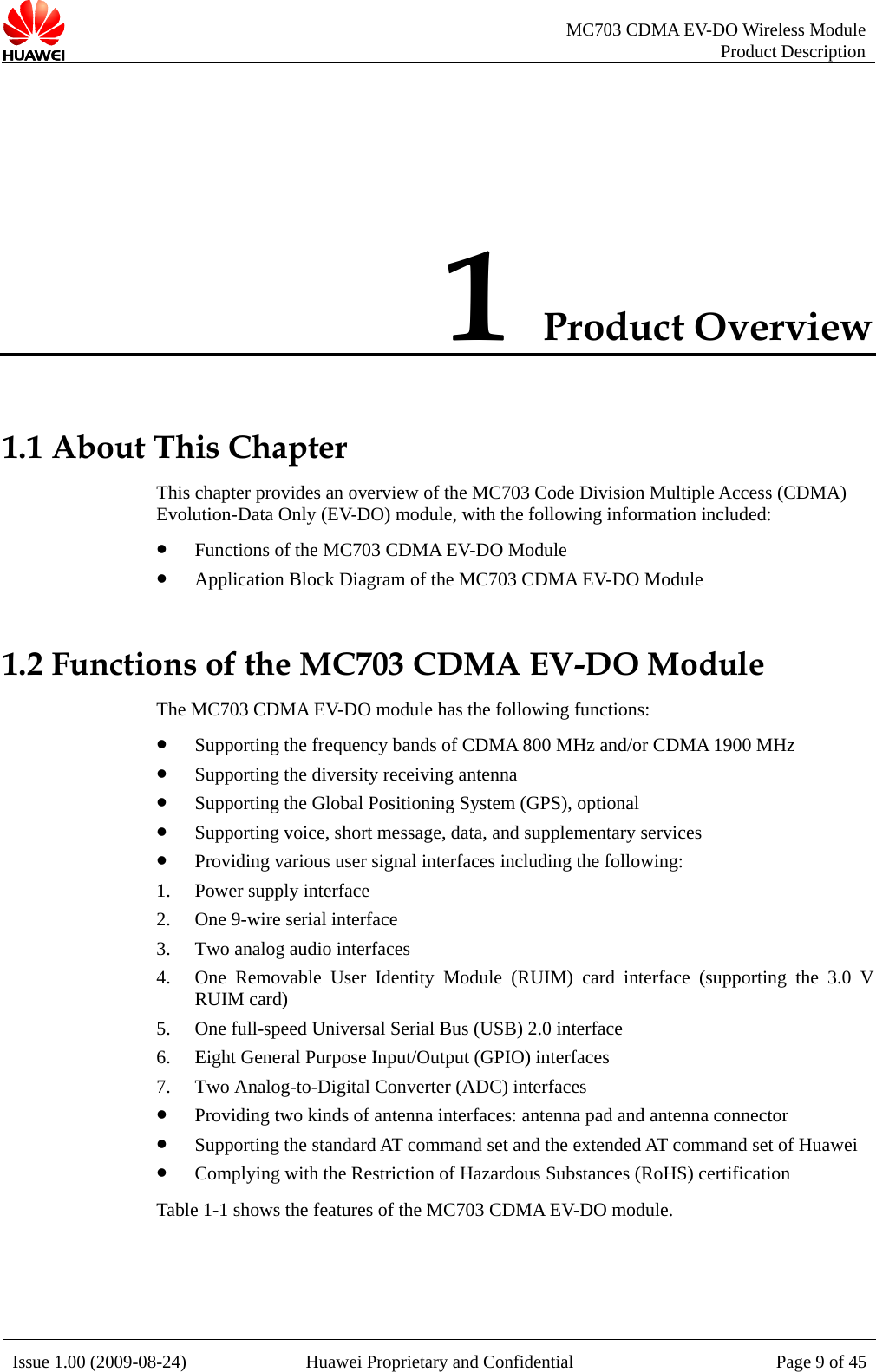   MC703 CDMA EV-DO Wireless Module Product Description Issue 1.00 (2009-08-24)  Huawei Proprietary and Confidential Page 9 of 451 Product Overview 1.1 About This Chapter is  Access (CDMA) Evolution-Data Only (EV-DO) module, with the following information included: z Functions of the MC703 CDMA EV-DO Module 1.2 Functio s 1900 MHz ositioning System (GPS), optional  data, and supplementary services interfaces including the following: 2. nterface interface (supporting the 3.0 V nna connector z Supporting the standard AT command set and the extended AT command set of Huawei estriction of Hazardous Substances (RoHS) certification The feat C703 CDMA EV-DO module. Th  chapter provides an overview of the MC703 Code Division Multiplez Application Block Diagram of the MC703 CDMA EV-DO Module n  of the MC703 CDMA EV-DO Module The MC703 CDMA EV-DO module has the following functions:z Supporting the frequency bands of CDMA 800 MHz and/or CDMA z Supporting the diversity receiving antenna z Supporting the Global Pz Supporting voice, short message,z Providing various user signal 1. Power supply interface One 9-wire serial i3. Two analog audio interfaces 4. One Removable User Identity Module (RUIM) card RUIM card)   5. One full-speed Universal Serial Bus (USB) 2.0 interface 6. Eight General Purpose Input/Output (GPIO) interfaces 7. Two Analog-to-Digital Converter (ADC) interfaces z Providing two kinds of antenna interfaces: antenna pad and antez Complying with the Rable 1-1 shows t ures of the M 