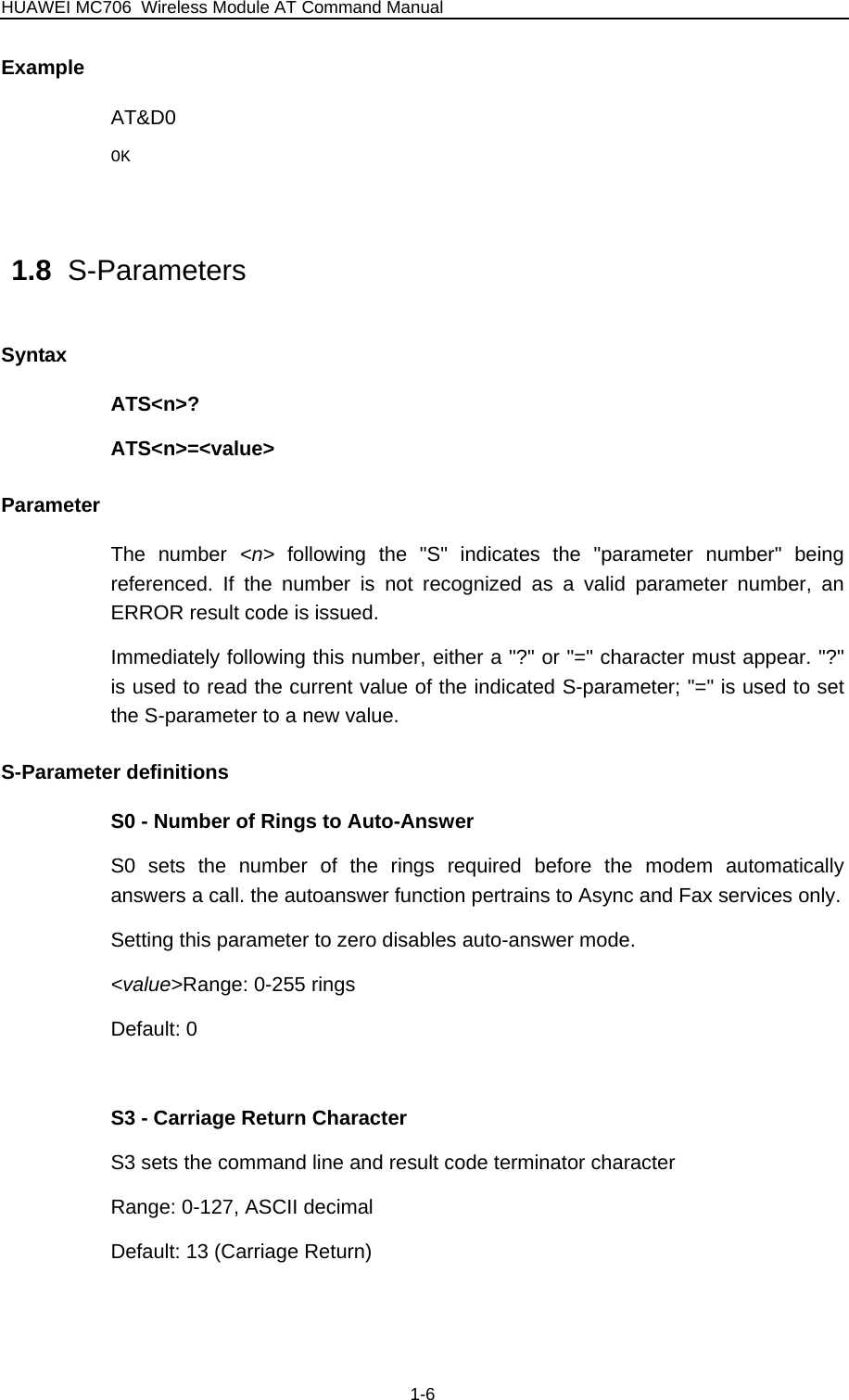 HUAWEI MC706 Wireless Module AT Command Manual Example AT&amp;D0 OK  1.8  S-Parameters Syntax ATS&lt;n&gt;? ATS&lt;n&gt;=&lt;value&gt; Parameter The number &lt;n&gt;  following the &quot;S&quot; indicates the &quot;parameter number&quot; being referenced. If the number is not recognized as a valid parameter number, an ERROR result code is issued. Immediately following this number, either a &quot;?&quot; or &quot;=&quot; character must appear. &quot;?&quot; is used to read the current value of the indicated S-parameter; &quot;=&quot; is used to set the S-parameter to a new value. S-Parameter definitions S0 - Number of Rings to Auto-Answer S0 sets the number of the rings required before the modem automatically answers a call. the autoanswer function pertrains to Async and Fax services only. Setting this parameter to zero disables auto-answer mode. &lt;value&gt;Range: 0-255 rings Default: 0  S3 - Carriage Return Character S3 sets the command line and result code terminator character Range: 0-127, ASCII decimal Default: 13 (Carriage Return)  1-6 