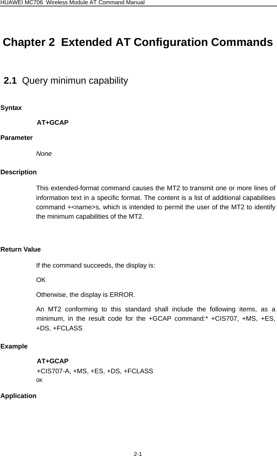 HUAWEI MC706 Wireless Module AT Command Manual Chapter 2  Extended AT Configuration Commands          2.1  Query minimun capability Syntax AT+GCAP Parameter None Description This extended-format command causes the MT2 to transmit one or more lines of information text in a specific format. The content is a list of additional capabilities command +&lt;name&gt;s, which is intended to permit the user of the MT2 to identify the minimum capabilities of the MT2.  Return Value If the command succeeds, the display is: OK Otherwise, the display is ERROR. An MT2 conforming to this standard shall include the following items, as a minimum, in the result code for the +GCAP command:* +CIS707, +MS, +ES, +DS, +FCLASS Example AT+GCAP +CIS707-A, +MS, +ES, +DS, +FCLASS OK Application  2-1 