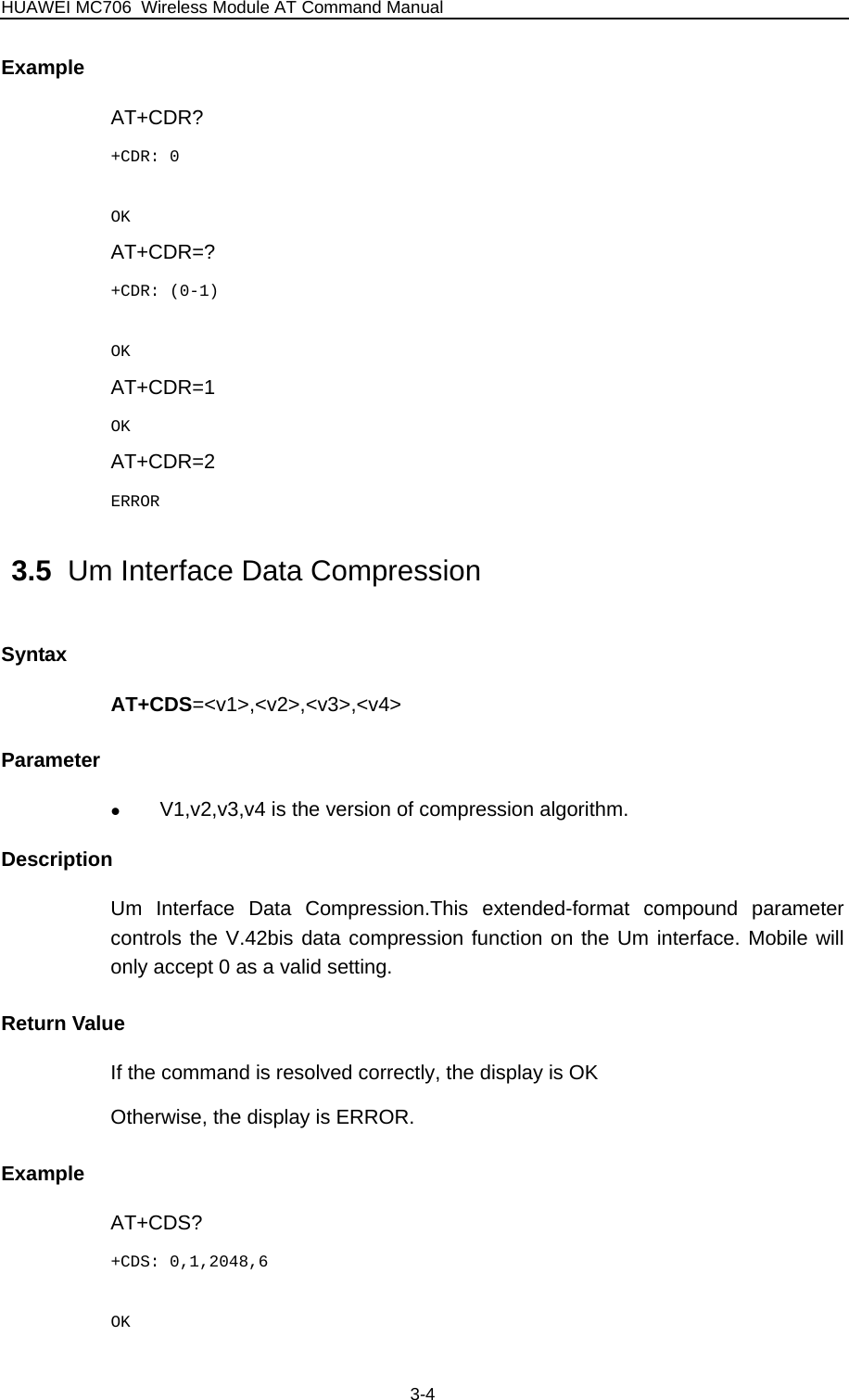 HUAWEI MC706 Wireless Module AT Command Manual  Example AT+CDR? +CDR: 0  OK AT+CDR=? +CDR: (0-1)  OK AT+CDR=1 OK AT+CDR=2 ERROR 3.5  Um Interface Data Compression Syntax AT+CDS=&lt;v1&gt;,&lt;v2&gt;,&lt;v3&gt;,&lt;v4&gt; Parameter z V1,v2,v3,v4 is the version of compression algorithm. Description Um Interface Data Compression.This extended-format compound parameter controls the V.42bis data compression function on the Um interface. Mobile will only accept 0 as a valid setting. Return Value If the command is resolved correctly, the display is OK Otherwise, the display is ERROR. Example AT+CDS? +CDS: 0,1,2048,6  OK 3-4 