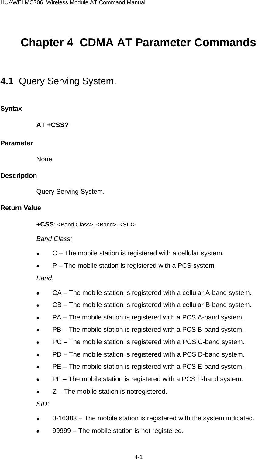 HUAWEI MC706 Wireless Module AT Command Manual  Chapter 4  CDMA AT Parameter Commands   4.1  Query Serving System. Syntax AT +CSS? Parameter None Description Query Serving System. Return Value +CSS: &lt;Band Class&gt;, &lt;Band&gt;, &lt;SID&gt; Band Class: z C – The mobile station is registered with a cellular system. z P – The mobile station is registered with a PCS system. Band: z CA – The mobile station is registered with a cellular A-band system. z CB – The mobile station is registered with a cellular B-band system. z PA – The mobile station is registered with a PCS A-band system. z PB – The mobile station is registered with a PCS B-band system. z PC – The mobile station is registered with a PCS C-band system. z PD – The mobile station is registered with a PCS D-band system. z PE – The mobile station is registered with a PCS E-band system. z PF – The mobile station is registered with a PCS F-band system. z Z – The mobile station is notregistered. SID: z 0-16383 – The mobile station is registered with the system indicated. z 99999 – The mobile station is not registered. 4-1 