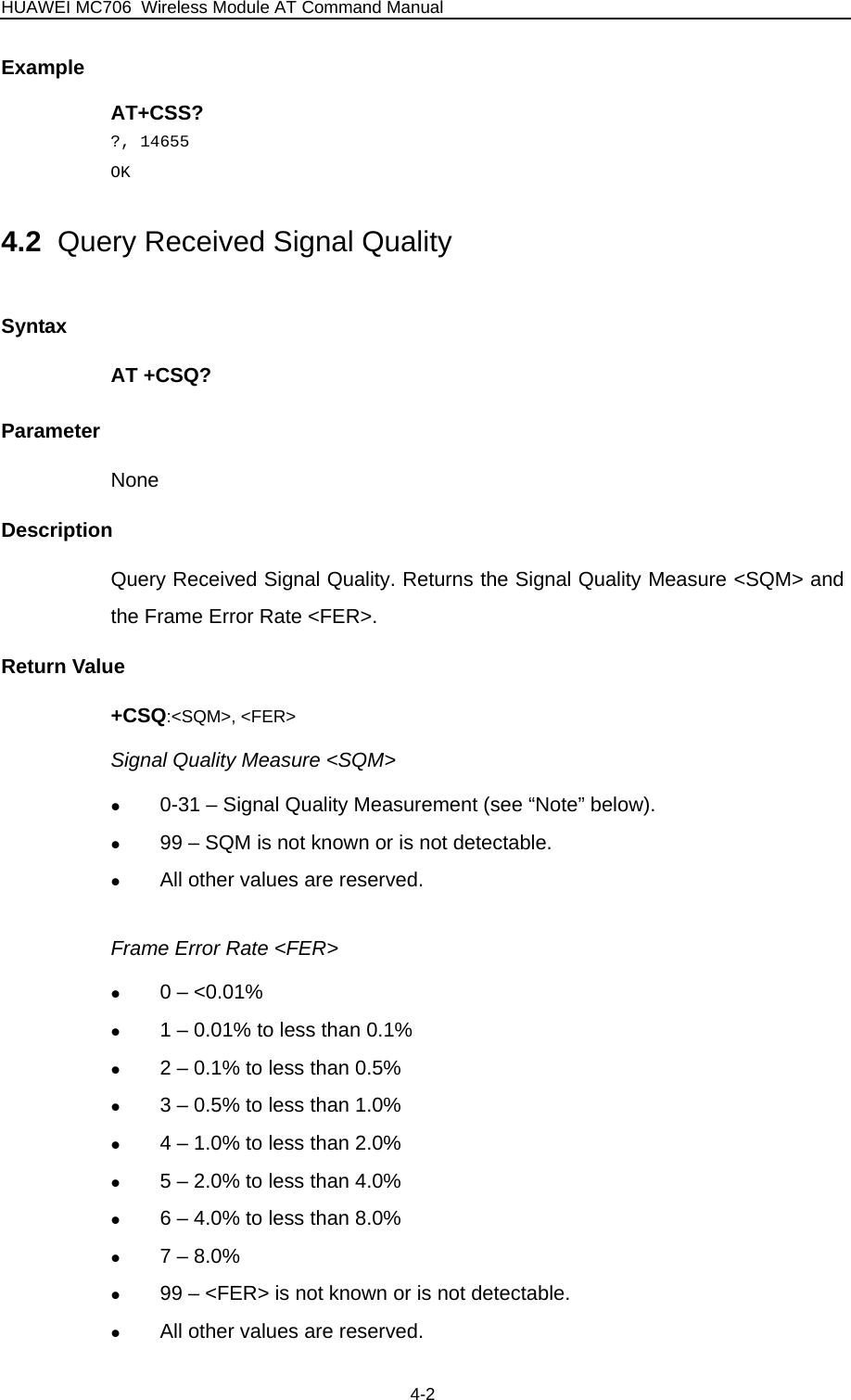 HUAWEI MC706 Wireless Module AT Command Manual  Example AT+CSS? ?, 14655 OK 4.2  Query Received Signal Quality Syntax AT +CSQ? Parameter None Description Query Received Signal Quality. Returns the Signal Quality Measure &lt;SQM&gt; and the Frame Error Rate &lt;FER&gt;. Return Value +CSQ:&lt;SQM&gt;, &lt;FER&gt; Signal Quality Measure &lt;SQM&gt; z 0-31 – Signal Quality Measurement (see “Note” below). z 99 – SQM is not known or is not detectable. z All other values are reserved.  Frame Error Rate &lt;FER&gt; z 0 – &lt;0.01% z 1 – 0.01% to less than 0.1% z 2 – 0.1% to less than 0.5% z 3 – 0.5% to less than 1.0% z 4 – 1.0% to less than 2.0% z 5 – 2.0% to less than 4.0% z 6 – 4.0% to less than 8.0% z 7 – 8.0% z 99 – &lt;FER&gt; is not known or is not detectable. z All other values are reserved. 4-2 