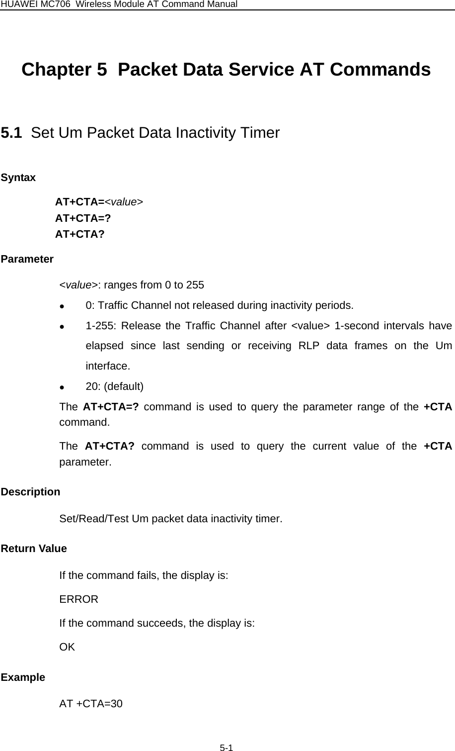 HUAWEI MC706 Wireless Module AT Command Manual Chapter 5  Packet Data Service AT Commands 5.1  Set Um Packet Data Inactivity Timer Syntax AT+CTA=&lt;value&gt; AT+CTA=? AT+CTA? Parameter &lt;value&gt;: ranges from 0 to 255 z 0: Traffic Channel not released during inactivity periods. z 1-255: Release the Traffic Channel after &lt;value&gt; 1-second intervals have elapsed since last sending or receiving RLP data frames on the Um interface. z 20: (default) The  AT+CTA=?  command is used to query the parameter range of the +CTA command. The  AT+CTA?  command is used to query the current value of the +CTA parameter.  Description Set/Read/Test Um packet data inactivity timer. Return Value If the command fails, the display is: ERROR If the command succeeds, the display is: OK Example AT +CTA=30 5-1 