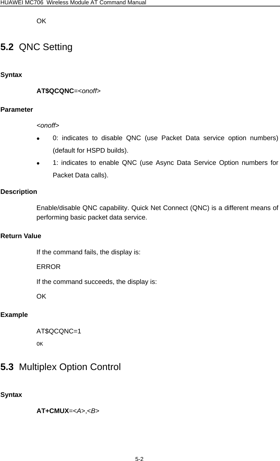 HUAWEI MC706 Wireless Module AT Command Manual OK 5.2  QNC Setting Syntax AT$QCQNC=&lt;onoff&gt; Parameter &lt;onoff&gt; z 0: indicates to disable QNC (use Packet Data service option numbers) (default for HSPD builds). z 1: indicates to enable QNC (use Async Data Service Option numbers for Packet Data calls). Description Enable/disable QNC capability. Quick Net Connect (QNC) is a different means of performing basic packet data service. Return Value If the command fails, the display is: ERROR If the command succeeds, the display is: OK Example AT$QCQNC=1 OK 5.3  Multiplex Option Control Syntax AT+CMUX=&lt;A&gt;,&lt;B&gt; 5-2 