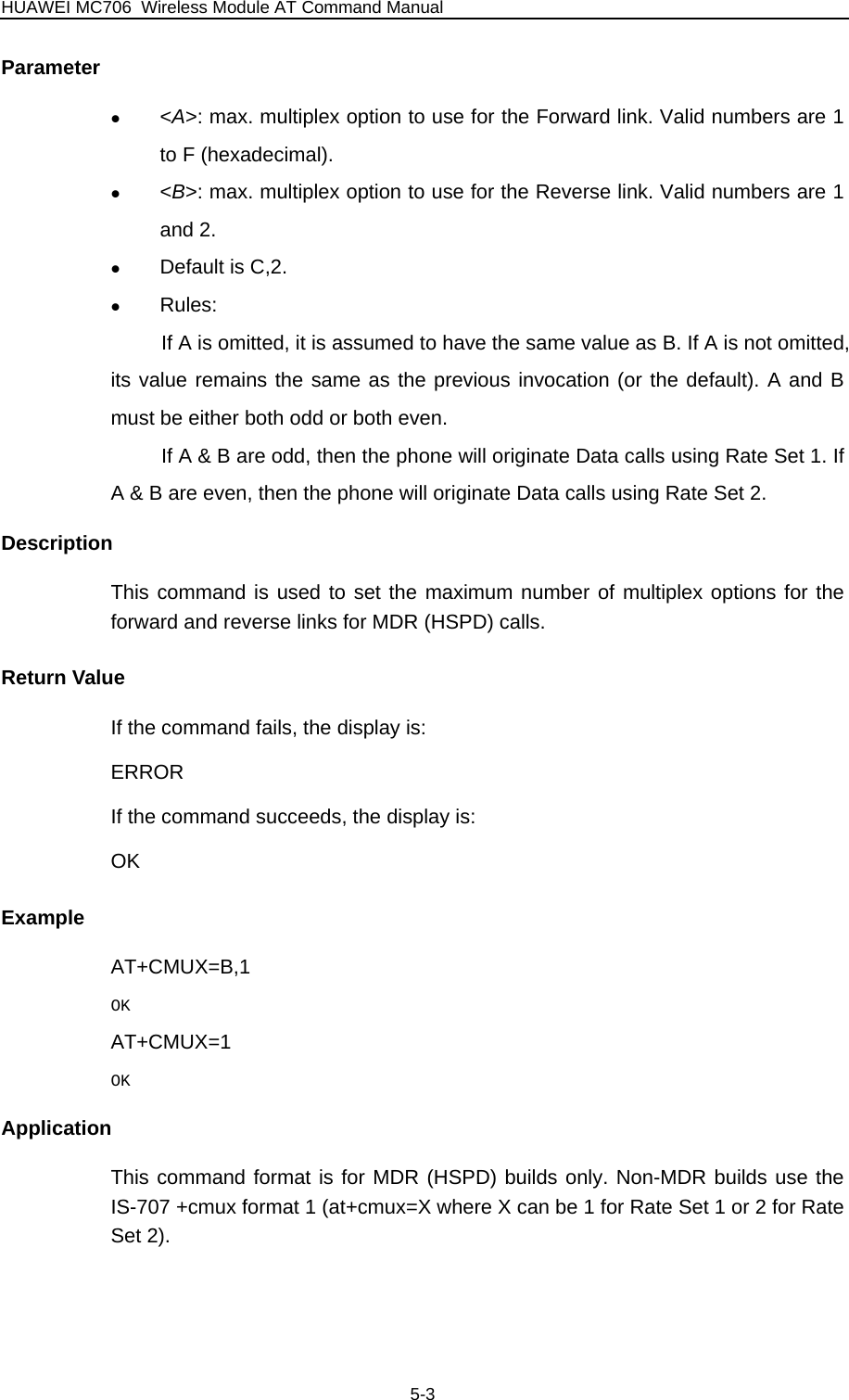 HUAWEI MC706 Wireless Module AT Command Manual Parameter z &lt;A&gt;: max. multiplex option to use for the Forward link. Valid numbers are 1 to F (hexadecimal). z &lt;B&gt;: max. multiplex option to use for the Reverse link. Valid numbers are 1 and 2.   z Default is C,2. z Rules:  If A is omitted, it is assumed to have the same value as B. If A is not omitted, its value remains the same as the previous invocation (or the default). A and B must be either both odd or both even. If A &amp; B are odd, then the phone will originate Data calls using Rate Set 1. If A &amp; B are even, then the phone will originate Data calls using Rate Set 2. Description This command is used to set the maximum number of multiplex options for the forward and reverse links for MDR (HSPD) calls. Return Value If the command fails, the display is: ERROR If the command succeeds, the display is: OK Example AT+CMUX=B,1 OK AT+CMUX=1 OK Application This command format is for MDR (HSPD) builds only. Non-MDR builds use the IS-707 +cmux format 1 (at+cmux=X where X can be 1 for Rate Set 1 or 2 for Rate Set 2). 5-3 