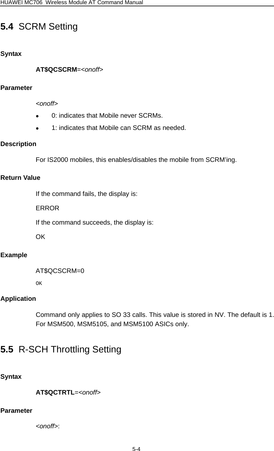 HUAWEI MC706 Wireless Module AT Command Manual 5.4  SCRM Setting Syntax AT$QCSCRM=&lt;onoff&gt; Parameter &lt;onoff&gt; z 0: indicates that Mobile never SCRMs. z 1: indicates that Mobile can SCRM as needed. Description For IS2000 mobiles, this enables/disables the mobile from SCRM’ing. Return Value If the command fails, the display is: ERROR If the command succeeds, the display is: OK Example AT$QCSCRM=0 OK Application Command only applies to SO 33 calls. This value is stored in NV. The default is 1. For MSM500, MSM5105, and MSM5100 ASICs only. 5.5  R-SCH Throttling Setting Syntax AT$QCTRTL=&lt;onoff&gt; Parameter &lt;onoff&gt;:  5-4 