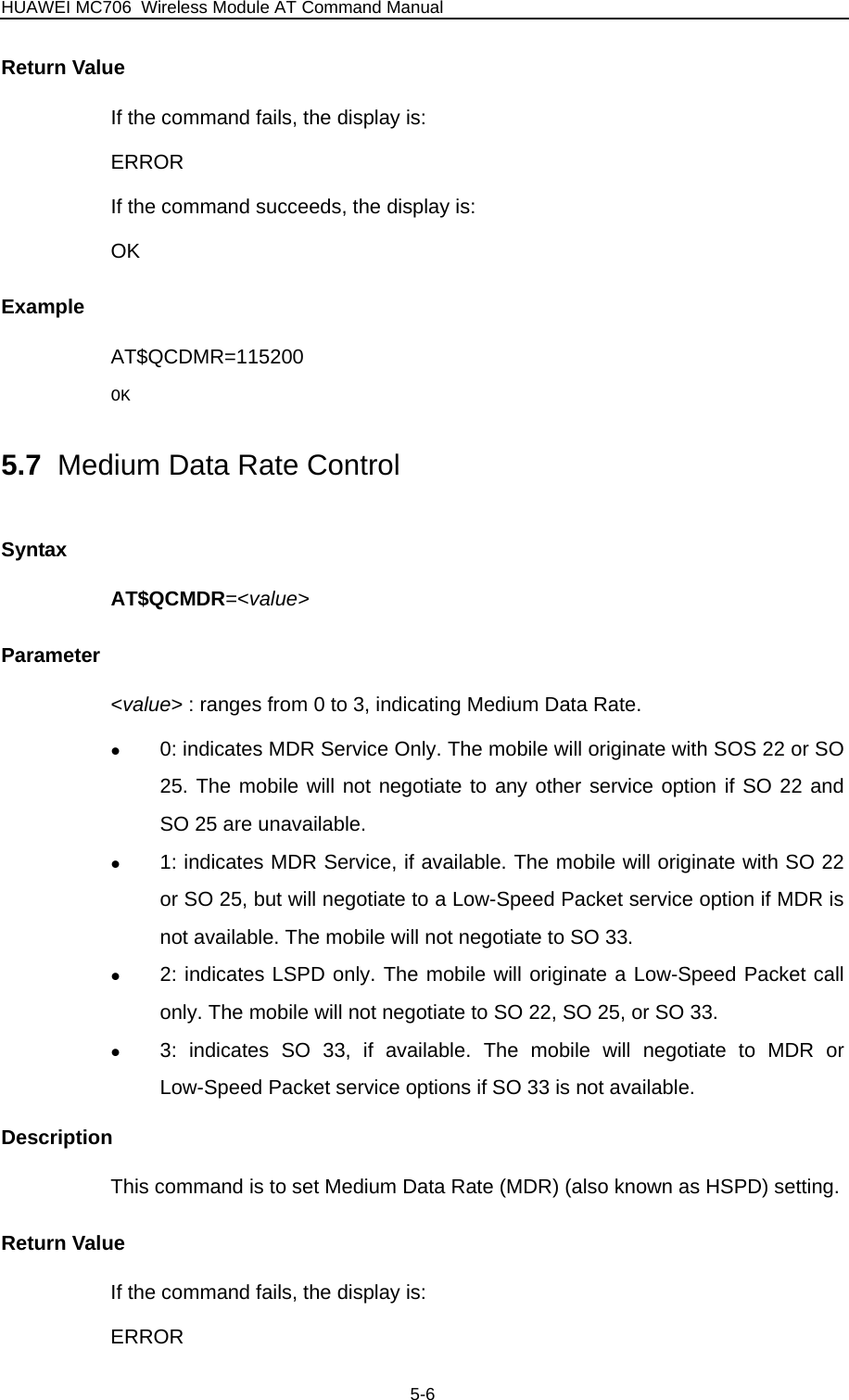 HUAWEI MC706 Wireless Module AT Command Manual Return Value If the command fails, the display is: ERROR If the command succeeds, the display is: OK Example AT$QCDMR=115200 OK 5.7  Medium Data Rate Control Syntax AT$QCMDR=&lt;value&gt; Parameter &lt;value&gt; : ranges from 0 to 3, indicating Medium Data Rate. z 0: indicates MDR Service Only. The mobile will originate with SOS 22 or SO 25. The mobile will not negotiate to any other service option if SO 22 and SO 25 are unavailable. z 1: indicates MDR Service, if available. The mobile will originate with SO 22 or SO 25, but will negotiate to a Low-Speed Packet service option if MDR is not available. The mobile will not negotiate to SO 33. z 2: indicates LSPD only. The mobile will originate a Low-Speed Packet call only. The mobile will not negotiate to SO 22, SO 25, or SO 33. z 3: indicates SO 33, if available. The mobile will negotiate to MDR or Low-Speed Packet service options if SO 33 is not available.   Description This command is to set Medium Data Rate (MDR) (also known as HSPD) setting. Return Value If the command fails, the display is: ERROR 5-6 