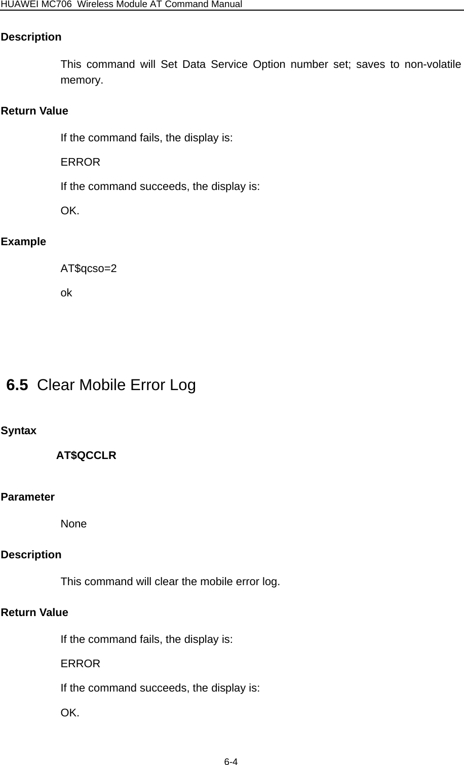 HUAWEI MC706 Wireless Module AT Command Manual  Description This command will Set Data Service Option number set; saves to non-volatile memory. Return Value If the command fails, the display is: ERROR If the command succeeds, the display is: OK. Example AT$qcso=2 ok   6.5  Clear Mobile Error Log Syntax AT$QCCLR  Parameter None Description This command will clear the mobile error log. Return Value If the command fails, the display is: ERROR If the command succeeds, the display is: OK. 6-4 