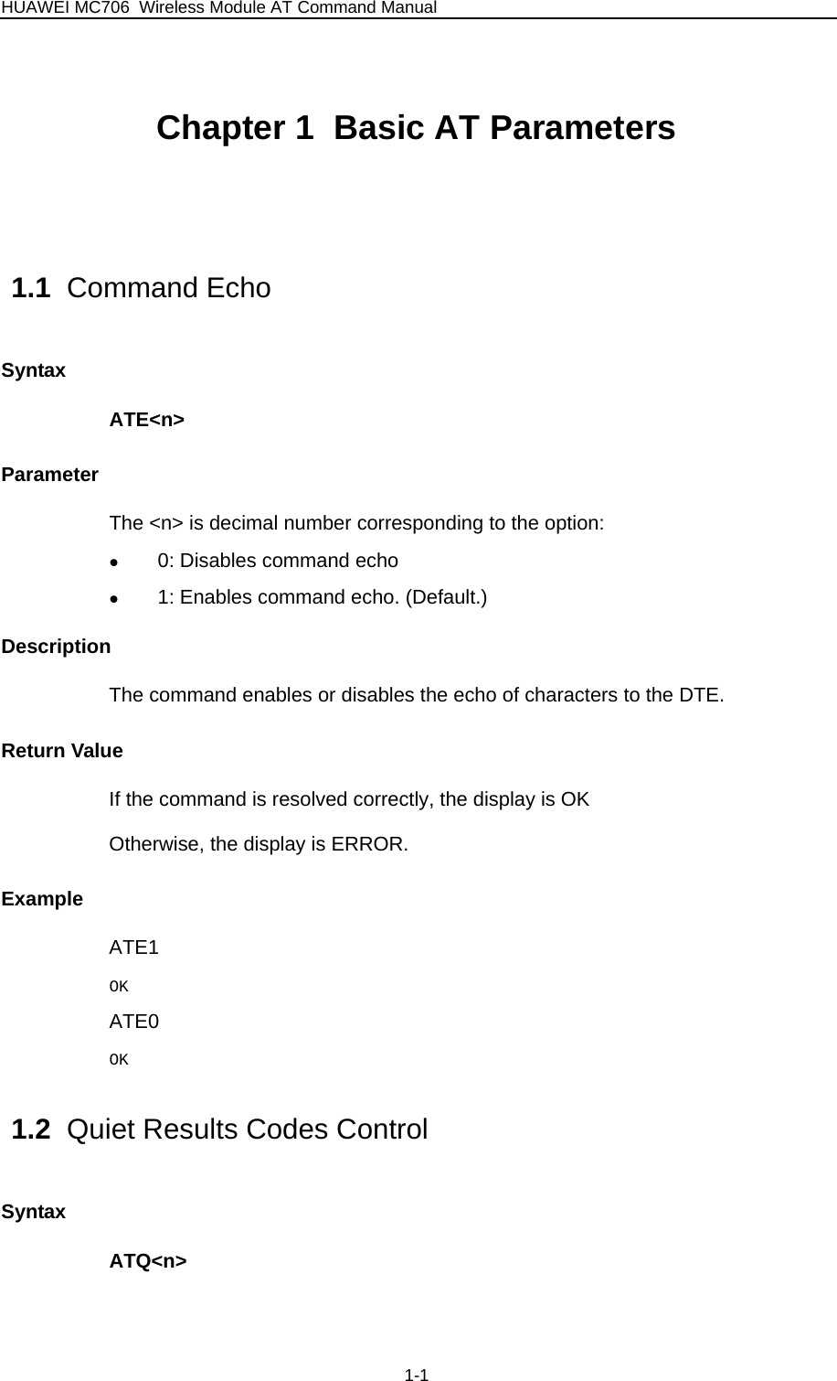 HUAWEI MC706 Wireless Module AT Command Manual Chapter 1  Basic AT Parameters  1.1  Command Echo Syntax ATE&lt;n&gt; Parameter The &lt;n&gt; is decimal number corresponding to the option:   z 0: Disables command echo z 1: Enables command echo. (Default.) Description The command enables or disables the echo of characters to the DTE. Return Value If the command is resolved correctly, the display is OK Otherwise, the display is ERROR. Example ATE1 OK ATE0 OK 1.2  Quiet Results Codes Control Syntax ATQ&lt;n&gt; 1-1 