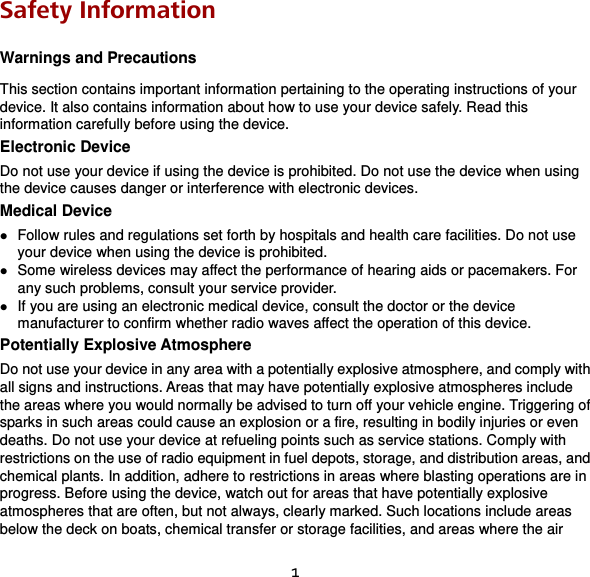 1 Safety Information Warnings and Precautions This section contains important information pertaining to the operating instructions of your device. It also contains information about how to use your device safely. Read this information carefully before using the device. Electronic Device Do not use your device if using the device is prohibited. Do not use the device when using the device causes danger or interference with electronic devices. Medical Device  Follow rules and regulations set forth by hospitals and health care facilities. Do not use your device when using the device is prohibited.  Some wireless devices may affect the performance of hearing aids or pacemakers. For any such problems, consult your service provider.  If you are using an electronic medical device, consult the doctor or the device manufacturer to confirm whether radio waves affect the operation of this device. Potentially Explosive Atmosphere Do not use your device in any area with a potentially explosive atmosphere, and comply with all signs and instructions. Areas that may have potentially explosive atmospheres include the areas where you would normally be advised to turn off your vehicle engine. Triggering of sparks in such areas could cause an explosion or a fire, resulting in bodily injuries or even deaths. Do not use your device at refueling points such as service stations. Comply with restrictions on the use of radio equipment in fuel depots, storage, and distribution areas, and chemical plants. In addition, adhere to restrictions in areas where blasting operations are in progress. Before using the device, watch out for areas that have potentially explosive atmospheres that are often, but not always, clearly marked. Such locations include areas below the deck on boats, chemical transfer or storage facilities, and areas where the air 