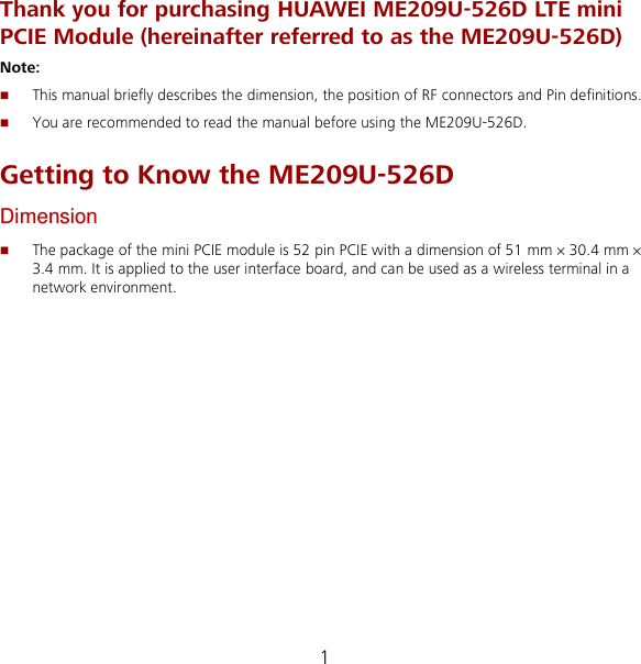 1 Thank you for purchasing HUAWEI ME209U-526D LTE mini PCIE Module (hereinafter referred to as the ME209U-526D) Note:    This manual briefly describes the dimension, the position of RF connectors and Pin definitions.  You are recommended to read the manual before using the ME209U-526D. Getting to Know the ME209U-526D Dimension  The package of the mini PCIE module is 52 pin PCIE with a dimension of 51 mm × 30.4 mm × 3.4 mm. It is applied to the user interface board, and can be used as a wireless terminal in a network environment. 