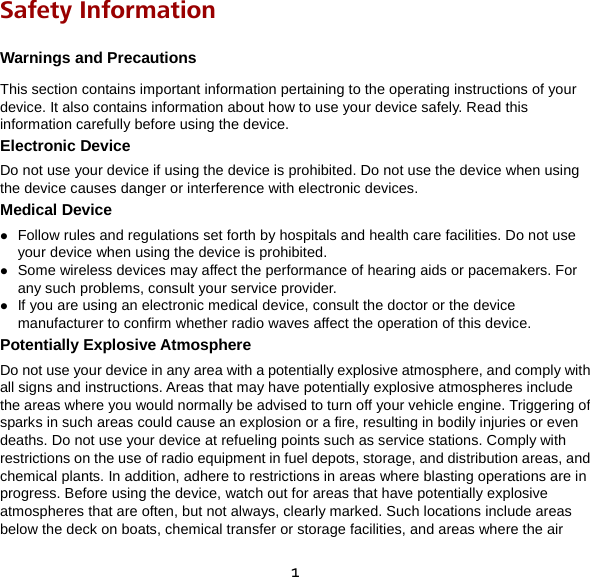 1 Safety Information Warnings and Precautions This section contains important information pertaining to the operating instructions of your device. It also contains information about how to use your device safely. Read this information carefully before using the device. Electronic Device Do not use your device if using the device is prohibited. Do not use the device when using the device causes danger or interference with electronic devices. Medical Device  Follow rules and regulations set forth by hospitals and health care facilities. Do not use your device when using the device is prohibited.  Some wireless devices may affect the performance of hearing aids or pacemakers. For any such problems, consult your service provider.  If you are using an electronic medical device, consult the doctor or the device manufacturer to confirm whether radio waves affect the operation of this device. Potentially Explosive Atmosphere Do not use your device in any area with a potentially explosive atmosphere, and comply with all signs and instructions. Areas that may have potentially explosive atmospheres include the areas where you would normally be advised to turn off your vehicle engine. Triggering of sparks in such areas could cause an explosion or a fire, resulting in bodily injuries or even deaths. Do not use your device at refueling points such as service stations. Comply with restrictions on the use of radio equipment in fuel depots, storage, and distribution areas, and chemical plants. In addition, adhere to restrictions in areas where blasting operations are in progress. Before using the device, watch out for areas that have potentially explosive atmospheres that are often, but not always, clearly marked. Such locations include areas below the deck on boats, chemical transfer or storage facilities, and areas where the air 