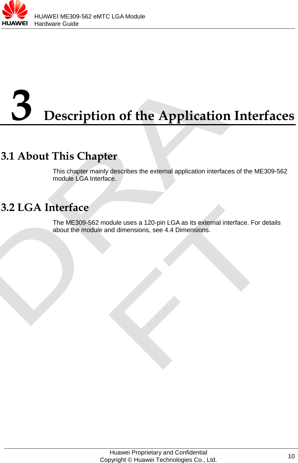           HUAWEI ME309-562 eMTC LGA Module Hardware Guide  3 Description of the Application Interfaces 3.1 About This Chapter This chapter mainly describes the external application interfaces of the ME309-562 module LGA Interface. 3.2 LGA Interface The ME309-562 module uses a 120-pin LGA as its external interface. For details about the module and dimensions, see 4.4 Dimensions.  Huawei Proprietary and Confidential Copyright © Huawei Technologies Co., Ltd. 10  
