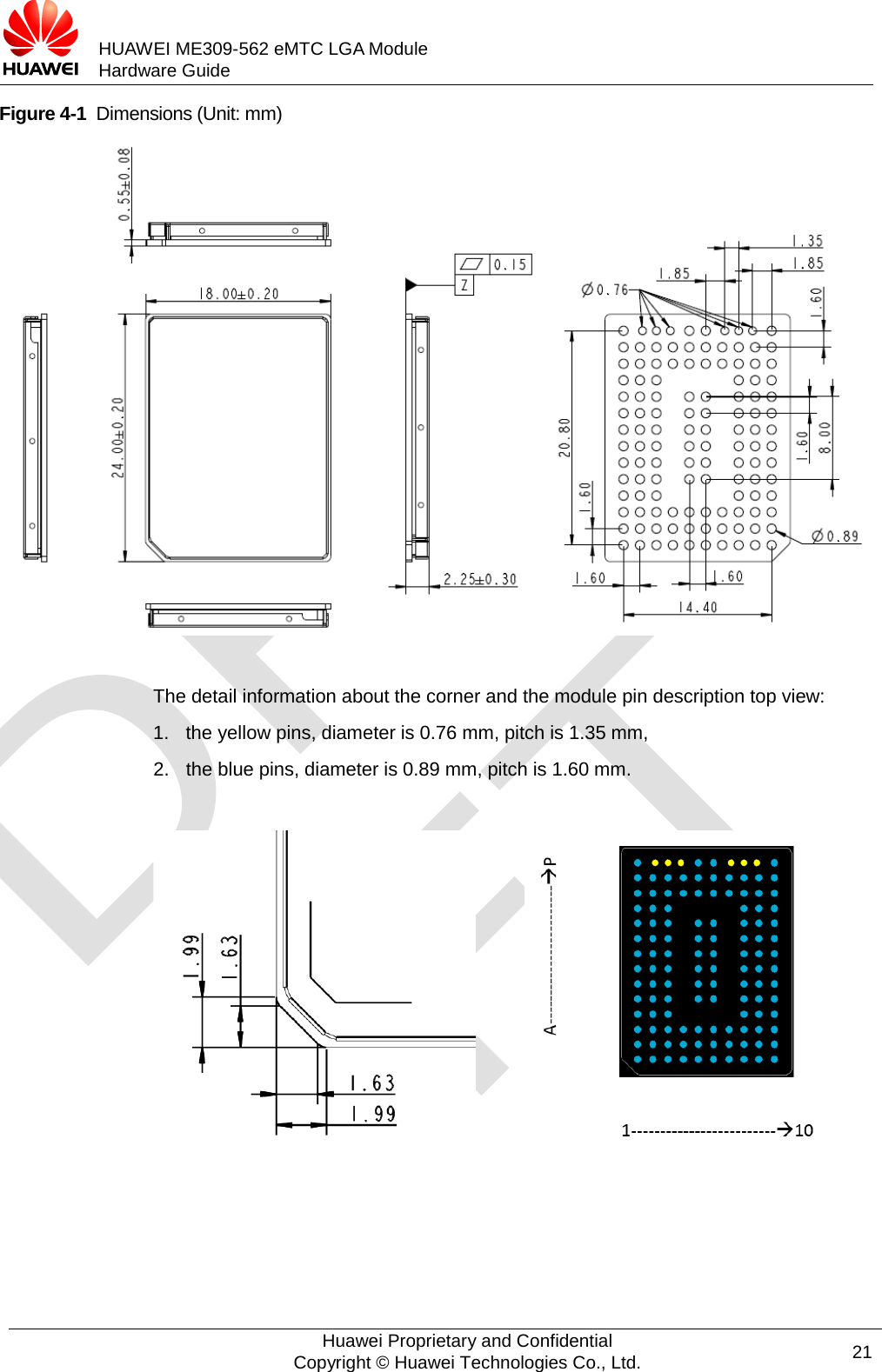           HUAWEI ME309-562 eMTC LGA Module Hardware Guide  Figure 4-1  Dimensions (Unit: mm)   The detail information about the corner and the module pin description top view: 1. the yellow pins, diameter is 0.76 mm, pitch is 1.35 mm, 2. the blue pins, diameter is 0.89 mm, pitch is 1.60 mm.            Huawei Proprietary and Confidential Copyright © Huawei Technologies Co., Ltd. 21  