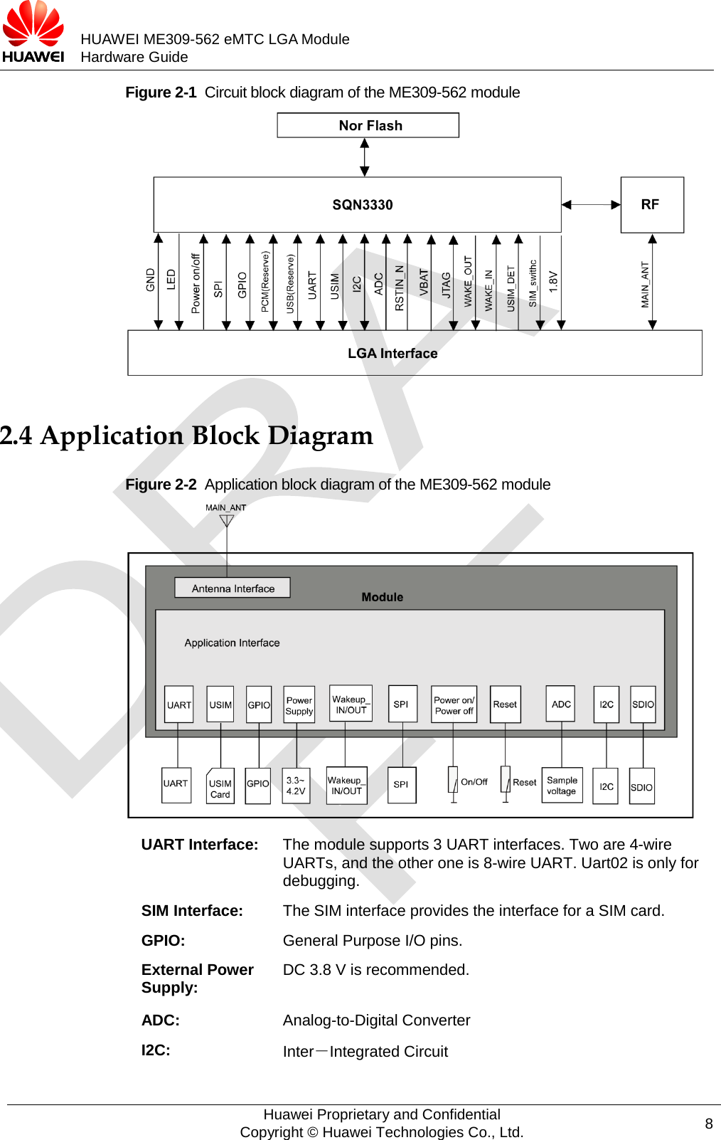           HUAWEI ME309-562 eMTC LGA Module Hardware Guide  Figure 2-1  Circuit block diagram of the ME309-562 module    2.4 Application Block Diagram Figure 2-2  Application block diagram of the ME309-562 module  UART Interface:  The module supports 3 UART interfaces. Two are 4-wire UARTs, and the other one is 8-wire UART. Uart02 is only for debugging. SIM Interface:  The SIM interface provides the interface for a SIM card. GPIO:  General Purpose I/O pins. External Power Supply: DC 3.8 V is recommended. ADC: Analog-to-Digital Converter I2C: Inter－Integrated Circuit  Huawei Proprietary and Confidential Copyright © Huawei Technologies Co., Ltd. 8  