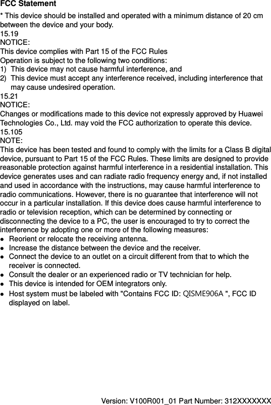 FCC Statement * This device should be installed and operated with a minimum distance of 20 cm between the device and your body. 15.19 NOTICE: This device complies with Part 15 of the FCC Rules Operation is subject to the following two conditions: 1)  This device may not cause harmful interference, and 2)  This device must accept any interference received, including interference that may cause undesired operation. 15.21 NOTICE: Changes or modifications made to this device not expressly approved by Huawei Technologies Co., Ltd. may void the FCC authorization to operate this device. 15.105 NOTE:   This device has been tested and found to comply with the limits for a Class B digital device, pursuant to Part 15 of the FCC Rules. These limits are designed to provide reasonable protection against harmful interference in a residential installation. This device generates uses and can radiate radio frequency energy and, if not installed and used in accordance with the instructions, may cause harmful interference to radio communications. However, there is no guarantee that interference will not occur in a particular installation. If this device does cause harmful interference to radio or television reception, which can be determined by connecting or disconnecting the device to a PC, the user is encouraged to try to correct the interference by adopting one or more of the following measures:  Reorient or relocate the receiving antenna.  Increase the distance between the device and the receiver.  Connect the device to an outlet on a circuit different from that to which the receiver is connected.  Consult the dealer or an experienced radio or TV technician for help.  This device is intended for OEM integrators only.  Host system must be labeled with &quot;Contains FCC ID: QISME906A &quot;, FCC ID displayed on label.           Version: V100R001_01 Part Number: 312XXXXXXX  