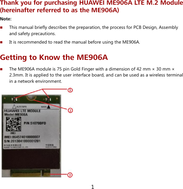 1 Thank you for purchasing HUAWEI ME906A LTE M.2 Module (hereinafter referred to as the ME906A) Note:    This manual briefly describes the preparation, the process for PCB Design, Assembly and safety precautions.  It is recommended to read the manual before using the ME906A. Getting to Know the ME906A  The ME906A module is 75 pin Gold Finger with a dimension of 42 mm × 30 mm × 2.3mm. It is applied to the user interface board, and can be used as a wireless terminal in a network environment.  