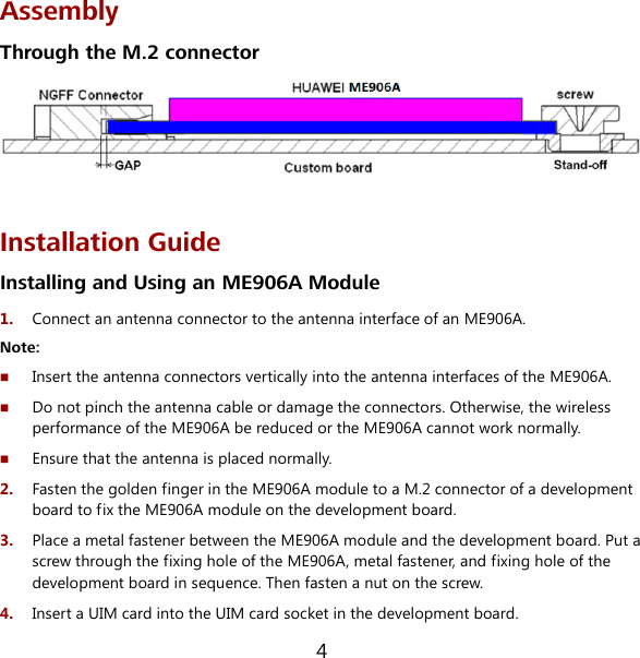 4 Assembly Through the M.2 connector   Installation Guide Installing and Using an ME906A Module 1.  Connect an antenna connector to the antenna interface of an ME906A. Note:  Insert the antenna connectors vertically into the antenna interfaces of the ME906A.  Do not pinch the antenna cable or damage the connectors. Otherwise, the wireless performance of the ME906A be reduced or the ME906A cannot work normally.  Ensure that the antenna is placed normally. 2.  Fasten the golden finger in the ME906A module to a M.2 connector of a development board to fix the ME906A module on the development board. 3.  Place a metal fastener between the ME906A module and the development board. Put a screw through the fixing hole of the ME906A, metal fastener, and fixing hole of the development board in sequence. Then fasten a nut on the screw. 4.  Insert a UIM card into the UIM card socket in the development board. 