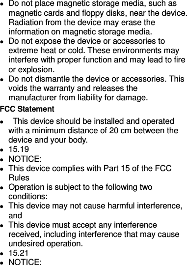  Do not place magnetic storage media, such as magnetic cards and floppy disks, near the device. Radiation from the device may erase the information on magnetic storage media.  Do not expose the device or accessories to extreme heat or cold. These environments may interfere with proper function and may lead to fire or explosion.    Do not dismantle the device or accessories. This voids the warranty and releases the manufacturer from liability for damage. FCC Statement    This device should be installed and operated with a minimum distance of 20 cm between the device and your body.  15.19  NOTICE:  This device complies with Part 15 of the FCC Rules  Operation is subject to the following two conditions:  This device may not cause harmful interference, and  This device must accept any interference received, including interference that may cause undesired operation.  15.21  NOTICE: 