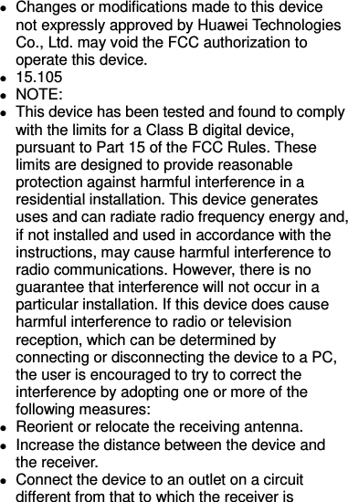  Changes or modifications made to this device not expressly approved by Huawei Technologies Co., Ltd. may void the FCC authorization to operate this device.  15.105  NOTE:    This device has been tested and found to comply with the limits for a Class B digital device, pursuant to Part 15 of the FCC Rules. These limits are designed to provide reasonable protection against harmful interference in a residential installation. This device generates uses and can radiate radio frequency energy and, if not installed and used in accordance with the instructions, may cause harmful interference to radio communications. However, there is no guarantee that interference will not occur in a particular installation. If this device does cause harmful interference to radio or television reception, which can be determined by connecting or disconnecting the device to a PC, the user is encouraged to try to correct the interference by adopting one or more of the following measures:  Reorient or relocate the receiving antenna.  Increase the distance between the device and the receiver.  Connect the device to an outlet on a circuit different from that to which the receiver is 