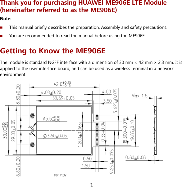 1 Thank you for purchasing HUAWEI ME906E LTE Module (hereinafter referred to as the ME906E) Note:  This manual briefly describes the preparation, Assembly and safety precautions.  You are recommended to read the manual before using the ME906E Getting to Know the ME906E The module is standard NGFF interface with a dimension of 30 mm × 42 mm × 2.3 mm. It is applied to the user interface board, and can be used as a wireless terminal in a network environment.  