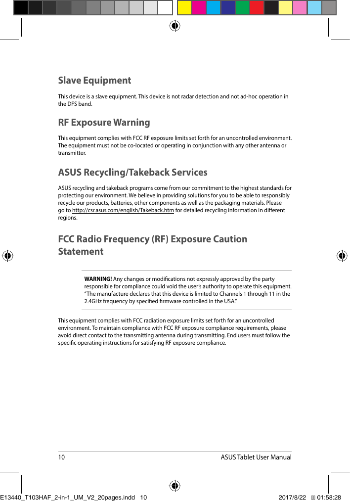 10ASUS Tablet User ManualSlave EquipmentThis device is a slave equipment. This device is not radar detection and not ad-hoc operation in the DFS band.RF Exposure WarningThis equipment complies with FCC RF exposure limits set forth for an uncontrolled environment. The equipment must not be co-located or operating in conjunction with any other antenna or transmitter. ASUS Recycling/Takeback ServicesASUS recycling and takeback programs come from our commitment to the highest standards for protecting our environment. We believe in providing solutions for you to be able to responsibly recycleourproducts,batteries,othercomponentsaswellasthepackagingmaterials.Pleasego to http://csr.asus.com/english/Takeback.htm for detailed recycling information in dierent regions.FCC Radio Frequency (RF) Exposure Caution StatementWARNING! Any changes or modications not expressly approved by the party responsibleforcompliancecouldvoidtheuser’sauthoritytooperatethisequipment.“ThemanufacturedeclaresthatthisdeviceislimitedtoChannels1through11inthe2.4GHzfrequencybyspeciedrmwarecontrolledintheUSA.”This equipment complies with FCC radiation exposure limits set forth for an uncontrolled environment.TomaintaincompliancewithFCCRFexposurecompliancerequirements,pleaseavoid direct contact to the transmitting antenna during transmitting. End users must follow the specic operating instructions for satisfying RF exposure compliance. E13440_T103HAF_2-in-1_UM_V2_20pages.indd   10 2017/8/22   �� 01:58:28