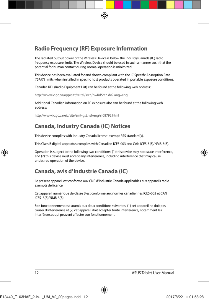 12ASUS Tablet User ManualRadio Frequency (RF) Exposure Information The radiated output power of the Wireless Device is below the Industry Canada (IC) radio frequency exposure limits. The Wireless Device should be used in such a manner such that the potential for human contact during normal operation is minimized. This device has been evaluated for and shown compliant with the IC Specic Absorption Rate (“SAR”)limitswheninstalledinspecichostproductsoperatedinportableexposureconditions.Canada’sREL(RadioEquipmentList)canbefoundatthefollowingwebaddress:http://www.ic.gc.ca/app/sitt/reltel/srch/nwRdSrch.do?lang=eng Additional Canadian information on RF exposure also can be found at the following web address:http://www.ic.gc.ca/eic/site/smt-gst.nsf/eng/sf08792.htmlCanada, Industry Canada (IC) Notices This device complies with Industry Canada license-exempt RSS standard(s).ThisClassBdigitalapparatuscomplieswithCanadianICES-003andCANICES-3(B)/NMB-3(B).Operationissubjecttothefollowingtwoconditions:(1)thisdevicemaynotcauseinterference,and(2)thisdevicemustacceptanyinterference,includinginterferencethatmaycauseundesired operation of the device. Canada, avis d’Industrie Canada (IC)LeprésentappareilestconformeauxCNRd’IndustrieCanadaapplicablesauxappareilsradioexempts de licence.CetappareilnumériquedeclasseBestconformeauxnormescanadiennesICES-003etCANICES-3(B)/NMB-3(B).Sonfonctionnementestsoumisauxdeuxconditionssuivantes:(1)cetappareilnedoitpascauserd’interférenceet(2)cetappareildoitacceptertouteinterférence,notammentlesinterférencesquipeuventaectersonfonctionnement.E13440_T103HAF_2-in-1_UM_V2_20pages.indd   12 2017/8/22   �� 01:58:28
