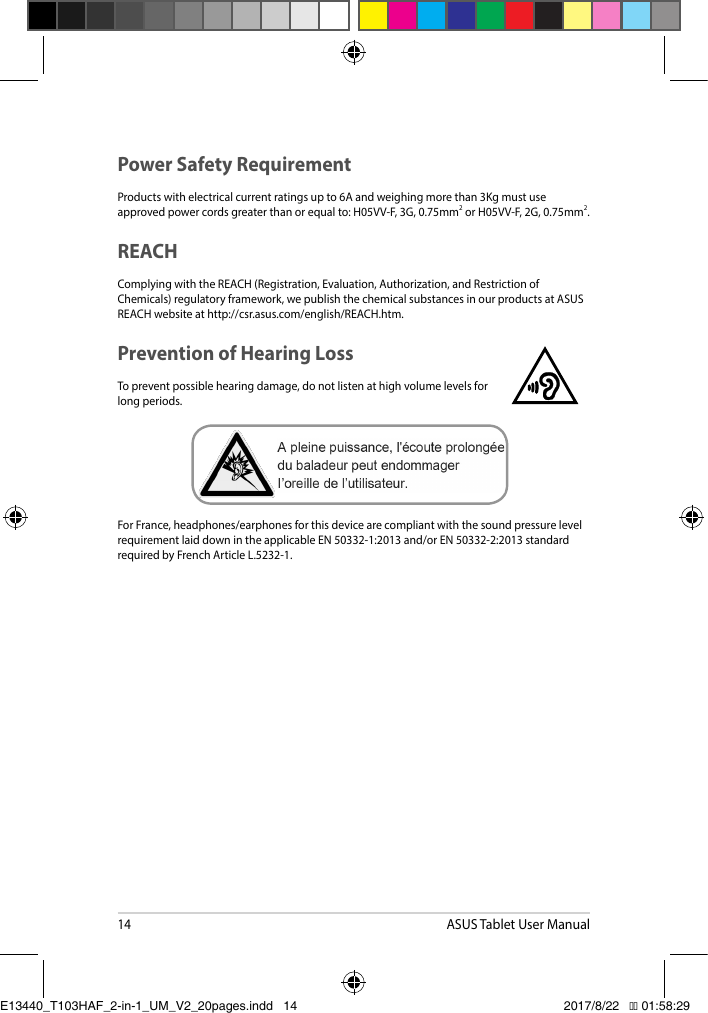 14ASUS Tablet User ManualPower Safety RequirementProducts with electrical current ratings up to 6A and weighing more than 3Kg must use approvedpowercordsgreaterthanorequalto:H05VV-F,3G,0.75mm2orH05VV-F,2G,0.75mm2.REACHComplyingwiththeREACH(Registration,Evaluation,Authorization,andRestrictionofChemicals)regulatoryframework,wepublishthechemicalsubstancesinourproductsatASUSREACHwebsiteathttp://csr.asus.com/english/REACH.htm.Prevention of Hearing LossTopreventpossiblehearingdamage,donotlistenathighvolumelevelsforlong periods. ForFrance,headphones/earphonesforthisdevicearecompliantwiththesoundpressurelevelrequirementlaiddownintheapplicableEN50332-1:2013and/orEN50332-2:2013standardrequired by French Article L.5232-1.E13440_T103HAF_2-in-1_UM_V2_20pages.indd   14 2017/8/22   �� 01:58:29