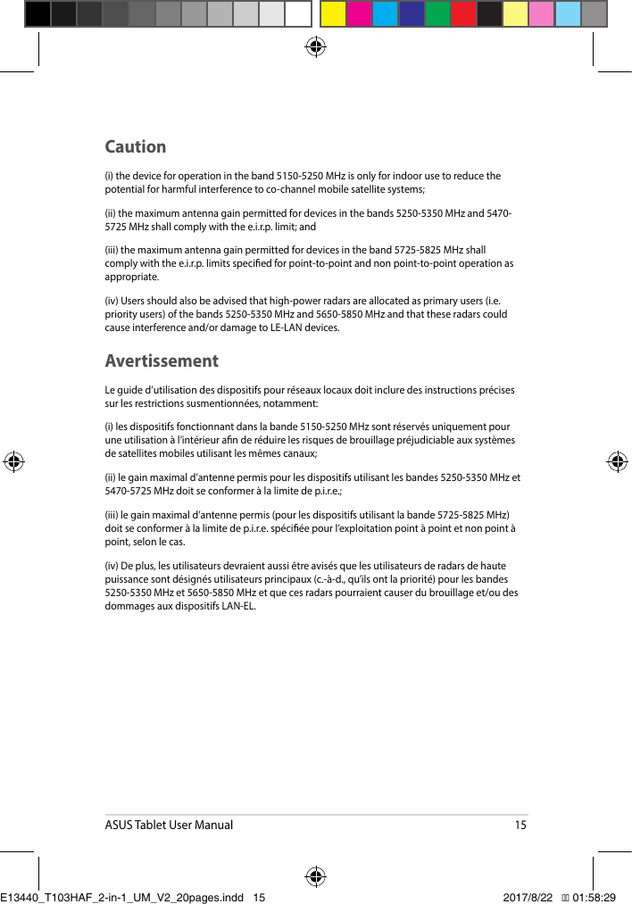 ASUS Tablet User Manual15Caution(i) the device for operation in the band 5150-5250 MHz is only for indoor use to reduce the potential for harmful interference to co-channel mobile satellite systems;(ii) the maximum antenna gain permitted for devices in the bands 5250-5350 MHz and 5470-5725 MHz shall comply with the e.i.r.p. limit; and(iii)themaximumantennagainpermittedfordevicesintheband5725-5825MHzshallcomply with the e.i.r.p. limits specied for point-to-point and non point-to-point operation as appropriate.(iv) Users should also be advised that high-power radars are allocated as primary users (i.e. priorityusers)ofthebands5250-5350MHzand5650-5850MHzandthattheseradarscouldcauseinterferenceand/ordamagetoLE-LANdevices.AvertissementLeguided’utilisationdesdispositifspourréseauxlocauxdoitincluredesinstructionsprécisessurlesrestrictionssusmentionnées,notamment:(i)lesdispositifsfonctionnantdanslabande5150-5250MHzsontréservésuniquementpouruneutilisationàl’intérieuranderéduirelesrisquesdebrouillagepréjudiciableauxsystèmesde satellites mobiles utilisant les mêmes canaux;(ii)legainmaximald’antennepermispourlesdispositifsutilisantlesbandes5250-5350MHzet5470-5725MHzdoitseconformeràlalimitedep.i.r.e.;(iii)legainmaximald’antennepermis(pourlesdispositifsutilisantlabande5725-5825MHz)doitseconformeràlalimitedep.i.r.e.spéciéepourl’exploitationpointàpointetnonpointàpoint,selonlecas.(iv)Deplus,lesutilisateursdevraientaussiêtreavisésquelesutilisateursderadarsdehautepuissancesontdésignésutilisateursprincipaux(c.-à-d.,qu’ilsontlapriorité)pourlesbandes5250-5350MHzet5650-5850MHzetquecesradarspourraientcauserdubrouillageet/oudesdommagesauxdispositifsLAN-EL.E13440_T103HAF_2-in-1_UM_V2_20pages.indd   15 2017/8/22   �� 01:58:29