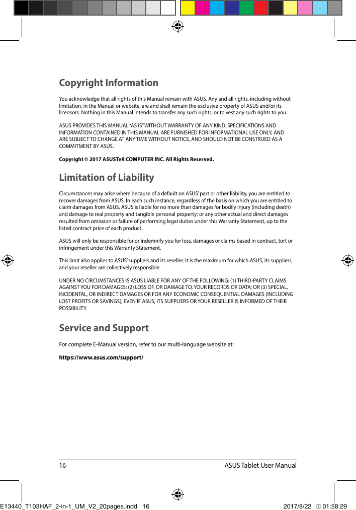 16ASUS Tablet User ManualCopyright InformationYouacknowledgethatallrightsofthisManualremainwithASUS.Anyandallrights,includingwithoutlimitation,intheManualorwebsite,areandshallremaintheexclusivepropertyofASUSand/oritslicensors.NothinginthisManualintendstotransferanysuchrights,ortovestanysuchrightstoyou.ASUSPROVIDESTHISMANUAL“ASIS”WITHOUTWARRANTYOFANYKIND.SPECIFICATIONSANDINFORMATIONCONTAINEDINTHISMANUALAREFURNISHEDFORINFORMATIONALUSEONLY,ANDARESUBJECTTOCHANGEATANYTIMEWITHOUTNOTICE,ANDSHOULDNOTBECONSTRUEDASACOMMITMENTBYASUS.Copyright © 2017 ASUSTeK COMPUTER INC. All Rights Reserved.Limitation of LiabilityCircumstancesmayarisewherebecauseofadefaultonASUS’partorotherliability,youareentitledtorecoverdamagesfromASUS.Ineachsuchinstance,regardlessofthebasisonwhichyouareentitledtoclaimdamagesfromASUS,ASUSisliablefornomorethandamagesforbodilyinjury(includingdeath)and damage to real property and tangible personal property; or any other actual and direct damages resultedfromomissionorfailureofperforminglegaldutiesunderthisWarrantyStatement,uptothelisted contract price of each product.ASUSwillonlyberesponsiblefororindemnifyyouforloss,damagesorclaimsbasedincontract,tortorinfringement under this Warranty Statement.ThislimitalsoappliestoASUS’suppliersanditsreseller.ItisthemaximumforwhichASUS,itssuppliers,and your reseller are collectively responsible.UNDERNOCIRCUMSTANCESISASUSLIABLEFORANYOFTHEFOLLOWING:(1)THIRD-PARTYCLAIMSAGAINSTYOUFORDAMAGES;(2)LOSSOF,ORDAMAGETO,YOURRECORDSORDATA;OR(3)SPECIAL,INCIDENTAL,ORINDIRECTDAMAGESORFORANYECONOMICCONSEQUENTIALDAMAGES(INCLUDINGLOSTPROFITSORSAVINGS),EVENIFASUS,ITSSUPPLIERSORYOURRESELLERISINFORMEDOFTHEIRPOSSIBILITY.Service and SupportForcompleteE-Manualversion,refertoourmulti-languagewebsiteat:https://www.asus.com/support/E13440_T103HAF_2-in-1_UM_V2_20pages.indd   16 2017/8/22   �� 01:58:29