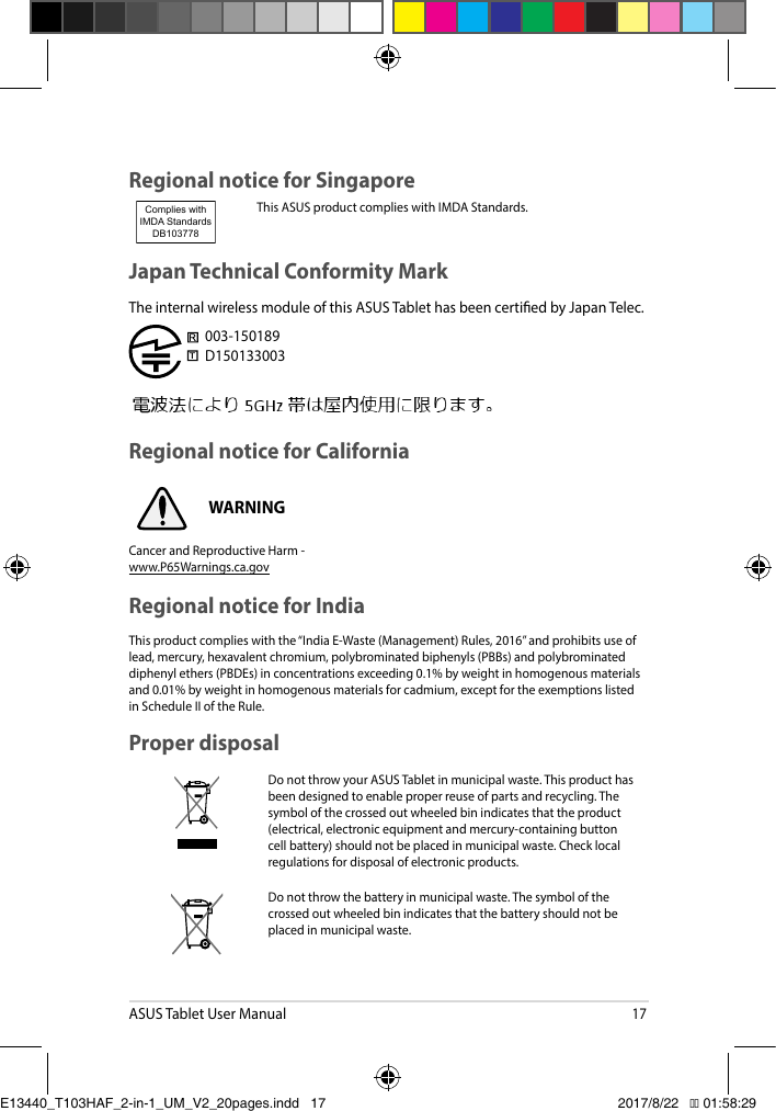 ASUS Tablet User Manual17Proper disposalDo not throw your ASUS Tablet in municipal waste. This product has been designed to enable proper reuse of parts and recycling. The symbol of the crossed out wheeled bin indicates that the product (electrical,electronicequipmentandmercury-containingbuttoncell battery) should not be placed in municipal waste. Check local regulations for disposal of electronic products.Do not throw the battery in municipal waste. The symbol of the crossed out wheeled bin indicates that the battery should not be placed in municipal waste.Japan Technical Conformity MarkThe internal wireless module of this ASUS Tablet has been certied by Japan Telec. 003-150189D150133003Regional notice for CaliforniaWARNINGCancer and Reproductive Harm - www.P65Warnings.ca.govRegional notice for SingaporeThis ASUS product complies with IMDA Standards.Complies with IMDA StandardsDB103778 Regional notice for IndiaThisproductcomplieswiththe“IndiaE-Waste(Management)Rules,2016”andprohibitsuseoflead,mercury,hexavalentchromium,polybrominatedbiphenyls(PBBs)andpolybrominateddiphenyl ethers (PBDEs) in concentrations exceeding 0.1% by weight in homogenous materials and0.01%byweightinhomogenousmaterialsforcadmium,exceptfortheexemptionslistedin Schedule II of the Rule.E13440_T103HAF_2-in-1_UM_V2_20pages.indd   17 2017/8/22   �� 01:58:29