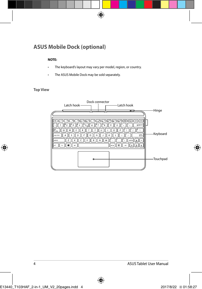 4ASUS Tablet User ManualASUS Mobile Dock (optional)NOTE:• Thekeyboard’slayoutmayvarypermodel,region,orcountry.• TheASUSMobileDockmaybesoldseparately.TouchpadKeyboardLatch hook Latch hookDock connectorHingeTop ViewE13440_T103HAF_2-in-1_UM_V2_20pages.indd   4 2017/8/22   �� 01:58:27