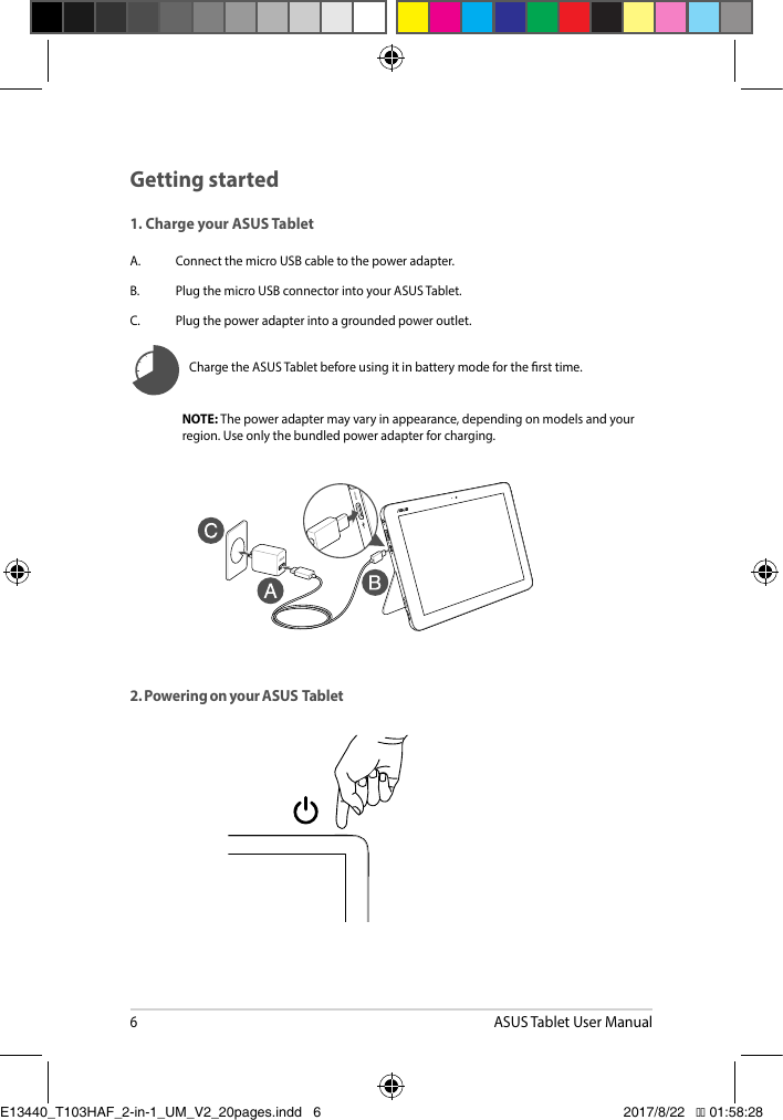 6ASUS Tablet User Manual2. Powering on your ASUS  TabletNOTE: Thepoweradaptermayvaryinappearance,dependingonmodelsandyourregion. Use only the bundled power adapter for charging.Charge the ASUS Tablet before using it in battery mode for the rst time.Getting started1. Charge your ASUS TabletA.  Connect the micro USB cable to the power adapter.B.  Plug the micro USB connector into your ASUS Tablet.C.  Plug the power adapter into a grounded power outlet.E13440_T103HAF_2-in-1_UM_V2_20pages.indd   6 2017/8/22   �� 01:58:28