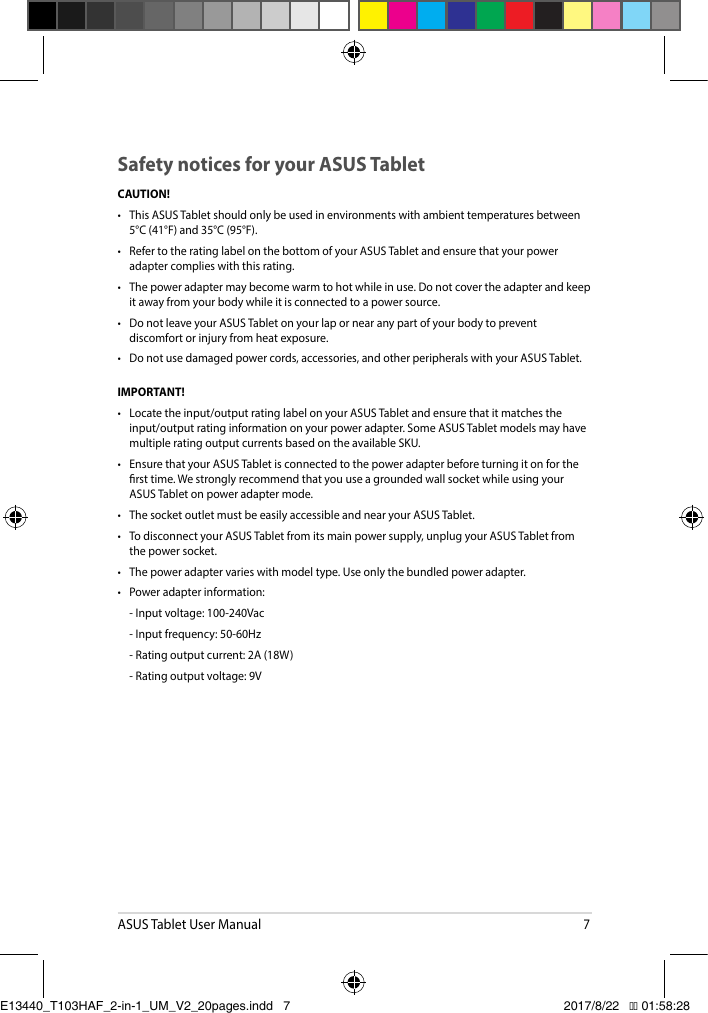 ASUS Tablet User Manual7CAUTION! • ThisASUSTabletshouldonlybeusedinenvironmentswithambienttemperaturesbetween5°C (41°F) and 35°C (95°F).• RefertotheratinglabelonthebottomofyourASUSTabletandensurethatyourpoweradapter complies with this rating.• Thepoweradaptermaybecomewarmtohotwhileinuse.Donotcovertheadapterandkeepit away from your body while it is connected to a power source.• DonotleaveyourASUSTabletonyourlapornearanypartofyourbodytopreventdiscomfort or injury from heat exposure.• Donotusedamagedpowercords,accessories,andotherperipheralswithyourASUSTablet.IMPORTANT! • Locatetheinput/outputratinglabelonyourASUSTabletandensurethatitmatchestheinput/output rating information on your power adapter. Some ASUS Tablet models may have multiple rating output currents based on the available SKU.• EnsurethatyourASUSTabletisconnectedtothepoweradapterbeforeturningitonfortherst time. We strongly recommend that you use a grounded wall socket while using your ASUS Tablet on power adapter mode.• ThesocketoutletmustbeeasilyaccessibleandnearyourASUSTablet.• TodisconnectyourASUSTabletfromitsmainpowersupply,unplugyourASUSTabletfromthe power socket.• Thepoweradaptervarieswithmodeltype.Useonlythebundledpoweradapter.• Poweradapterinformation: -Inputvoltage:100-240Vac -Inputfrequency:50-60Hz -Ratingoutputcurrent:2A(18W) -Ratingoutputvoltage:9VSafety notices for your ASUS TabletE13440_T103HAF_2-in-1_UM_V2_20pages.indd   7 2017/8/22   �� 01:58:28