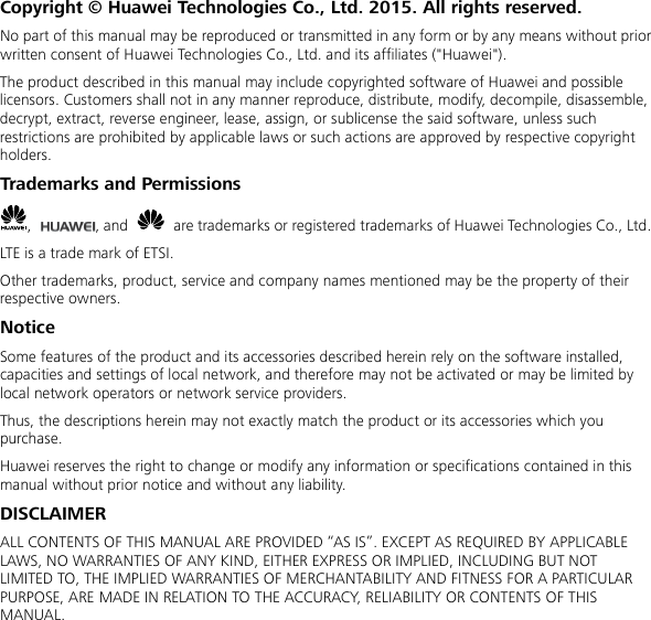  Copyright © Huawei Technologies Co., Ltd. 2015. All rights reserved. No part of this manual may be reproduced or transmitted in any form or by any means without prior written consent of Huawei Technologies Co., Ltd. and its affiliates (&quot;Huawei&quot;). The product described in this manual may include copyrighted software of Huawei and possible licensors. Customers shall not in any manner reproduce, distribute, modify, decompile, disassemble, decrypt, extract, reverse engineer, lease, assign, or sublicense the said software, unless such restrictions are prohibited by applicable laws or such actions are approved by respective copyright holders. Trademarks and Permissions ,  , and   are trademarks or registered trademarks of Huawei Technologies Co., Ltd. LTE is a trade mark of ETSI. Other trademarks, product, service and company names mentioned may be the property of their respective owners. Notice Some features of the product and its accessories described herein rely on the software installed, capacities and settings of local network, and therefore may not be activated or may be limited by local network operators or network service providers. Thus, the descriptions herein may not exactly match the product or its accessories which you purchase. Huawei reserves the right to change or modify any information or specifications contained in this manual without prior notice and without any liability. DISCLAIMER ALL CONTENTS OF THIS MANUAL ARE PROVIDED “AS IS”. EXCEPT AS REQUIRED BY APPLICABLE LAWS, NO WARRANTIES OF ANY KIND, EITHER EXPRESS OR IMPLIED, INCLUDING BUT NOT LIMITED TO, THE IMPLIED WARRANTIES OF MERCHANTABILITY AND FITNESS FOR A PARTICULAR PURPOSE, ARE MADE IN RELATION TO THE ACCURACY, RELIABILITY OR CONTENTS OF THIS MANUAL. 