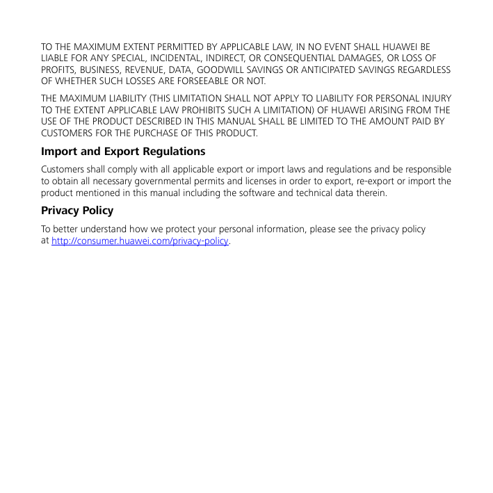  TO THE MAXIMUM EXTENT PERMITTED BY APPLICABLE LAW, IN NO EVENT SHALL HUAWEI BE LIABLE FOR ANY SPECIAL, INCIDENTAL, INDIRECT, OR CONSEQUENTIAL DAMAGES, OR LOSS OF PROFITS, BUSINESS, REVENUE, DATA, GOODWILL SAVINGS OR ANTICIPATED SAVINGS REGARDLESS OF WHETHER SUCH LOSSES ARE FORSEEABLE OR NOT. THE MAXIMUM LIABILITY (THIS LIMITATION SHALL NOT APPLY TO LIABILITY FOR PERSONAL INJURY TO THE EXTENT APPLICABLE LAW PROHIBITS SUCH A LIMITATION) OF HUAWEI ARISING FROM THE USE OF THE PRODUCT DESCRIBED IN THIS MANUAL SHALL BE LIMITED TO THE AMOUNT PAID BY CUSTOMERS FOR THE PURCHASE OF THIS PRODUCT. Import and Export Regulations Customers shall comply with all applicable export or import laws and regulations and be responsible to obtain all necessary governmental permits and licenses in order to export, re-export or import the product mentioned in this manual including the software and technical data therein. Privacy Policy To better understand how we protect your personal information, please see the privacy policy at http://consumer.huawei.com/privacy-policy.  