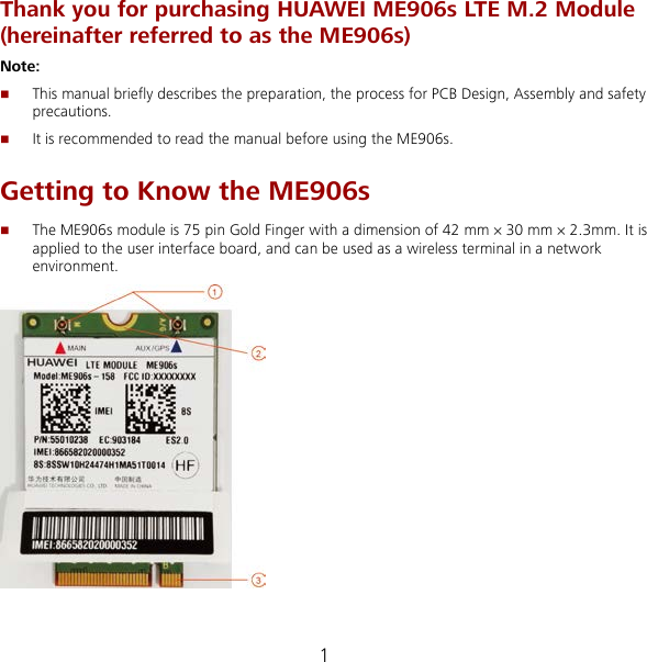 1 Thank you for purchasing HUAWEI ME906s LTE M.2 Module (hereinafter referred to as the ME906s) Note:    This manual briefly describes the preparation, the process for PCB Design, Assembly and safety precautions.  It is recommended to read the manual before using the ME906s. Getting to Know the ME906s  The ME906s module is 75 pin Gold Finger with a dimension of 42 mm × 30 mm × 2.3mm. It is applied to the user interface board, and can be used as a wireless terminal in a network environment.   