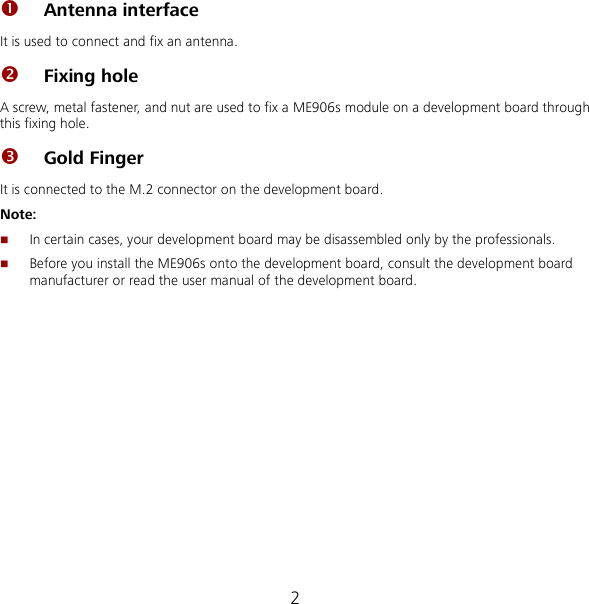 2  Antenna interface   It is used to connect and fix an antenna.  Fixing hole A screw, metal fastener, and nut are used to fix a ME906s module on a development board through this fixing hole.  Gold Finger It is connected to the M.2 connector on the development board. Note:  In certain cases, your development board may be disassembled only by the professionals.  Before you install the ME906s onto the development board, consult the development board manufacturer or read the user manual of the development board.  