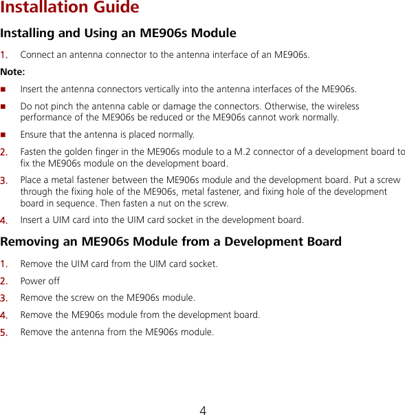 4 Installation Guide Installing and Using an ME906s Module 1.  Connect an antenna connector to the antenna interface of an ME906s. Note:  Insert the antenna connectors vertically into the antenna interfaces of the ME906s.  Do not pinch the antenna cable or damage the connectors. Otherwise, the wireless performance of the ME906s be reduced or the ME906s cannot work normally.  Ensure that the antenna is placed normally. 2.  Fasten the golden finger in the ME906s module to a M.2 connector of a development board to fix the ME906s module on the development board. 3.  Place a metal fastener between the ME906s module and the development board. Put a screw through the fixing hole of the ME906s, metal fastener, and fixing hole of the development board in sequence. Then fasten a nut on the screw. 4.  Insert a UIM card into the UIM card socket in the development board. Removing an ME906s Module from a Development Board 1.  Remove the UIM card from the UIM card socket. 2.  Power off 3.  Remove the screw on the ME906s module. 4.  Remove the ME906s module from the development board. 5.  Remove the antenna from the ME906s module. 