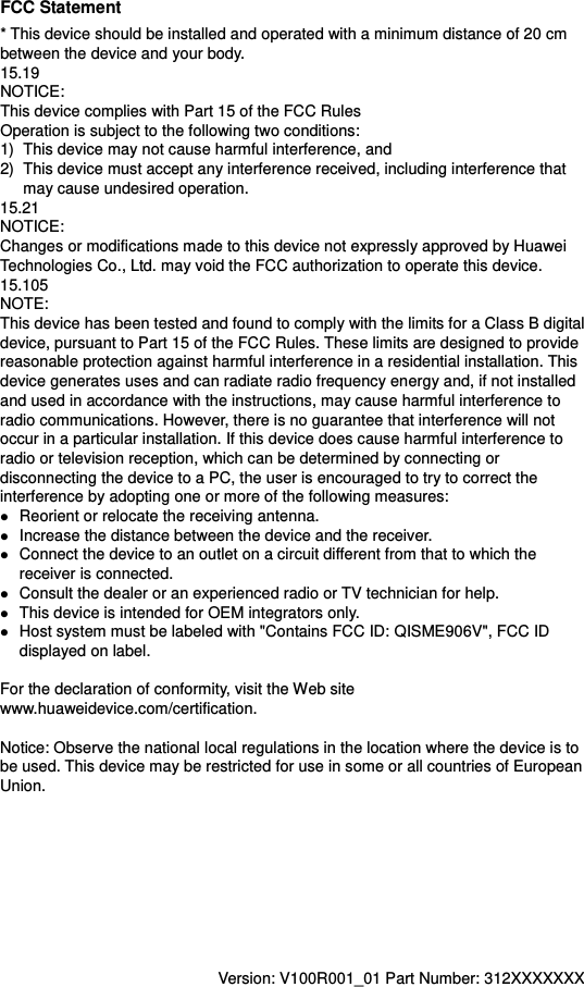 FCC Statement * This device should be installed and operated with a minimum distance of 20 cm between the device and your body. 15.19 NOTICE: This device complies with Part 15 of the FCC Rules Operation is subject to the following two conditions: 1)  This device may not cause harmful interference, and 2)  This device must accept any interference received, including interference that may cause undesired operation. 15.21 NOTICE: Changes or modifications made to this device not expressly approved by Huawei Technologies Co., Ltd. may void the FCC authorization to operate this device. 15.105 NOTE:   This device has been tested and found to comply with the limits for a Class B digital device, pursuant to Part 15 of the FCC Rules. These limits are designed to provide reasonable protection against harmful interference in a residential installation. This device generates uses and can radiate radio frequency energy and, if not installed and used in accordance with the instructions, may cause harmful interference to radio communications. However, there is no guarantee that interference will not occur in a particular installation. If this device does cause harmful interference to radio or television reception, which can be determined by connecting or disconnecting the device to a PC, the user is encouraged to try to correct the interference by adopting one or more of the following measures:  Reorient or relocate the receiving antenna.  Increase the distance between the device and the receiver.  Connect the device to an outlet on a circuit different from that to which the receiver is connected.  Consult the dealer or an experienced radio or TV technician for help.  This device is intended for OEM integrators only.  Host system must be labeled with &quot;Contains FCC ID: QISME906V&quot;, FCC ID displayed on label.  For the declaration of conformity, visit the Web site www.huaweidevice.com/certification.      Notice: Observe the national local regulations in the location where the device is to be used. This device may be restricted for use in some or all countries of European Union.            Version: V100R001_01 Part Number: 312XXXXXXX  