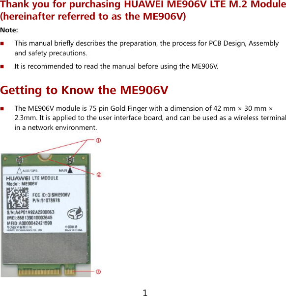 1 Thank you for purchasing HUAWEI ME906V LTE M.2 Module (hereinafter referred to as the ME906V) Note:    This manual briefly describes the preparation, the process for PCB Design, Assembly and safety precautions.  It is recommended to read the manual before using the ME906V. Getting to Know the ME906V  The ME906V module is 75 pin Gold Finger with a dimension of 42 mm × 30 mm × 2.3mm. It is applied to the user interface board, and can be used as a wireless terminal in a network environment.  