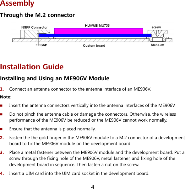 4 Assembly Through the M.2 connector   Installation Guide Installing and Using an ME906V Module 1.  Connect an antenna connector to the antenna interface of an ME906V. Note:  Insert the antenna connectors vertically into the antenna interfaces of the ME906V.  Do not pinch the antenna cable or damage the connectors. Otherwise, the wireless performance of the ME906V be reduced or the ME906V cannot work normally.  Ensure that the antenna is placed normally. 2.  Fasten the the gold finger in the ME906V module to a M.2 connector of a development board to fix the ME906V module on the development board. 3.  Place a metal fastener between the ME906V module and the development board. Put a screw through the fixing hole of the ME906V, metal fastener, and fixing hole of the development board in sequence. Then fasten a nut on the screw. 4.  Insert a UIM card into the UIM card socket in the development board. 